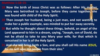 Matthew 1:18–21 (NKJV)
18 Now the birth of Jesus Christ was as follows: After His mother
Mary was betrothed to Joseph, before they came together, she
was found with child of the Holy Spirit.
19 Then Joseph her husband, being a just man, and not wanting to
make her a public example, was minded to put her away secretly.
20 But while he thought about these things, behold, an angel of the
Lord appeared to him in a dream, saying, “Joseph, son of David, do
not be afraid to take to you Mary your wife, for that which is
conceived in her is of the Holy Spirit.
21 And she will bring forth a Son, and you shall call His name JESUS,
for He will save His people from their sins.”
 