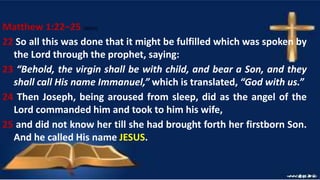 Matthew 1:22–25 (NKJV)
22 So all this was done that it might be fulfilled which was spoken by
the Lord through the prophet, saying:
23 “Behold, the virgin shall be with child, and bear a Son, and they
shall call His name Immanuel,” which is translated, “God with us.”
24 Then Joseph, being aroused from sleep, did as the angel of the
Lord commanded him and took to him his wife,
25 and did not know her till she had brought forth her firstborn Son.
And he called His name JESUS.
 