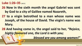 Luke 1:26–35 (NKJV)
26 Now in the sixth month the angel Gabriel was sent
by God to a city of Galilee named Nazareth,
27 to a virgin betrothed to a man whose name was
Joseph, of the house of David. The virgin’s name was
Mary.
28 And having come in, the angel said to her, “Rejoice,
highly favoured one, the Lord is with you;
blessed are you among women!”
 