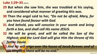 Luke 1:29–33 (NKJV)
29 But when she saw him, she was troubled at his saying,
and considered what manner of greeting this was.
30 Then the angel said to her, “Do not be afraid, Mary, for
you have found favour with God.
31 And behold, you will conceive in your womb and bring
forth a Son, and shall call His name JESUS.
32 He will be great, and will be called the Son of the
Highest; and the Lord God will give Him the throne of His
father David.
33 And He will reign over the house of Jacob forever, and of
His kingdom there will be no end.”
 