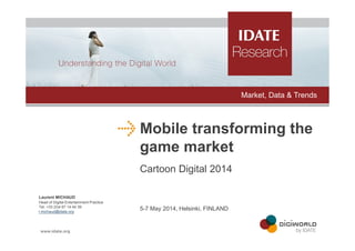 Mobile transforming the
game market
Cartoon Digital 2014
Laurent MICHAUD
Head of Digital Entertainment Practice
Tel: +33 (0)4 67 14 44 39
l.michaud@idate.org
5-7 May 2014, Helsinki, FINLAND
Market, Data & Trends
 