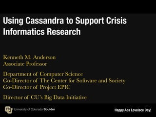 Using Cassandra to Support Crisis 
Informatics Research 
Kenneth M. Anderson 
Associate Professor 
Department of Computer Science 
Co-Director of The Center for Software and Society 
Co-Director of Project EPIC 
Director of CU’s Big Data Initiative 
Happy Ada Lovelace Day! 
 