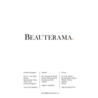 United Kingdom
Unit 3, 73a High
Street
Sevenoaks, Kent
TN13 1LD
United Kingdom
+44-1732-462873
Taiwan
251 Guang-Xi Road
Chien-Chen District
Kaohsiung 806
Taiwan
+886-7-3329618
China
C1-102, Zone 1
98 Huanghai Road
TEDA, Tianjin
300457
China
+86-22-25327737
sales@beauterama.co
 
