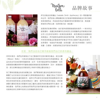 2005年春天，我們在丹麥推出了自己製造的可生物分解系列產品：美生貝樂
（Maison Belle）。它的活性清潔成分和香氣完全來自於天然植物精油，產
品也全由可回收的塑料瓶罐包裝，此外，全系列產品都符合英國健康、安全
與環境管理體系標準中所嚴格規範的無毒家居清潔劑標準。另外，更重要的
是，美生貝樂的產品在清潔效果上有著令您難以置信的能力。
有了環保清潔產品的成功經驗之後，我們緊接著生產自有品牌的系列皂液，
顛覆了以往皂液往往是由鹼性化學物質製造的現況，隨後又推出了具有芳
香療法功能的洗護乳霜系列，當然它們也都完全拒絕使用防腐劑或其它有
害地球和使用者身心的保存劑成分。還有，我們所有的系列產品，都是委
請實行嚴格控管成分質量和生產工藝的法國或丹麥的製造商所生產的。故
事的最後，我們衷心地期盼如同我們在丹麥所擁有的廣大顧客群一般，您
也能夠從美生貝樂中找到生活的樂趣和美好況味。
品 故事
伊莎貝勒史密斯藥妝（Isabella Smith Apothecary）是一間原籍丹麥
的公司，我們的核心價值觀是致力於創造和營銷能夠經由生物分解的
家居清潔用品，而且這些用品不僅僅是對地球環境無污染、無負擔，
對使用它們的人類，也同時無污染、無負擔。
這個美好故事的開端，始於當時經營網絡銷售的我們–一家向來以
銷售獨特、美麗並兼具實用性的家居生活和園藝用品而著稱的丹麥
公司-正在急切地尋找一款兼具包裝精美、綠色環保且功效顯著的
清潔產品。然而盡管四處尋找卻始終無所獲。我們挫折地發現，是
時家居清潔產品的製造商們好像並不特別注重旗下產品的全面性：
如果環保，包裝就不夠美麗；如果美麗，成分就不夠環保；如果又
美麗、又環保，清潔效果就又很可惜地不夠理想！
於是，我們決定自己著手創造我們自己的系列產品。
3
 