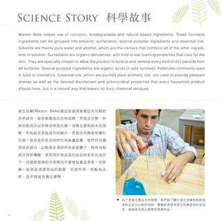美生貝樂(Maison Belle)產品皆使用無毒且可分解的
天然成分，這些無毒成分共有溶劑、界面活性劑、特
殊功能成分以及精油等四大類。溶劑主要為純水及酒
精，作為結合其他成分的媒介。界面活性劑是有機衍
生物，採其溫和低泡的特性來保護皮膚。我們特別選
用這些成分，以黏著並清除所有表面髒汙。特殊功能
成分為有機酸，或常用於食品或化妝品的安全合成分
子。從植物提煉的芳香精油不僅增加產品香氣，也具
備一般家庭清潔用品的殺菌、抗菌作用，但較為天
然，且不殘留有毒化學劑。
Science Story 科學故事
Maison Belle makes use of non-toxic, biodegradable and natural based ingredients. These harmless
ingredients can be grouped into solvents, surfactants, special purpose ingredients and essential oils.
Solvents are mainly pure water and alcohol, which are the carriers that combine all of the other ingredi-
ents in solution. Surfactants are organic derivatives, with mild to low foaming properties that care for the
skin. They are specially chosen to allow the product to bind to and remove every kind of dirt particle from
all surfaces. Special purpose ingredients are organic acids or safe synthetic molecules commonly used
in food or cosmetics. Essential oils, which are puriﬁed plant aromatic oils, are used to provide pleasant
aromas as well as the desired disinfectant and antimicrobial properties that every household product
should have, but in a natural way that leaves no toxic chemical residues.
4
為了更確定產品天然無毒，我們做了關於美生貝樂和他牌清
潔用品成分比較的測試，實驗結果證明美生貝樂成份的安全
性，遠超過市面上販售的清潔用品。
 