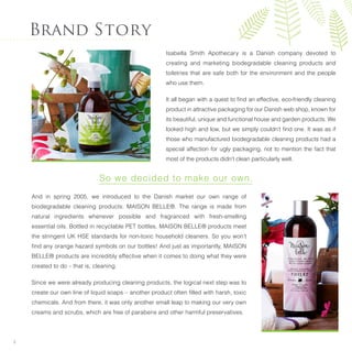 And in spring 2005, we introduced to the Danish market our own range of
biodegradable cleaning products: MAISON BELLE®. The range is made from
natural ingredients whenever possible and fragranced with fresh-smelling
essential oils. Bottled in recyclable PET bottles, MAISON BELLE® products meet
the stringent UK HSE standards for non-toxic household cleaners. So you won’t
ﬁnd any orange hazard symbols on our bottles! And just as importantly, MAISON
BELLE® products are incredibly effective when it comes to doing what they were
created to do – that is, cleaning.
Since we were already producing cleaning products, the logical next step was to
create our own line of liquid soaps – another product often ﬁlled with harsh, toxic
chemicals. And from there, it was only another small leap to making our very own
creams and scrubs, which are free of parabens and other harmful preservatives.
Brand Story
Isabella Smith Apothecary is a Danish company devoted to
creating and marketing biodegradable cleaning products and
toiletries that are safe both for the environment and the people
who use them.
It all began with a quest to ﬁnd an effective, eco-friendly cleaning
product in attractive packaging for our Danish web shop, known for
its beautiful, unique and functional house and garden products. We
looked high and low, but we simply couldn’t ﬁnd one. It was as if
those who manufactured biodegradable cleaning products had a
special affection for ugly packaging, not to mention the fact that
most of the products didn’t clean particularly well.
So we decided to make our own.
2
 