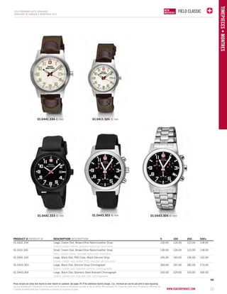 FIELD CLASSIC 
www.vsacorporate.com 11 
TIMEPIECES • Montres 
2014 corporate gifts Catalo gue 
CATALOGUE DE CADEAUX D’ENTREPRISE 2014 
01.0441.334 41 mm 01.0411.324 31 mm 
01.0441.333 41 mm 01.0443.303 41 mm 01.0443.304 41 mm 
PRODUCT # PRODUIT No DESCRIPTION DESCRIPTION 5 100 250 500+ 
01.0441.334 Large, Cream Dial, Brown/Olive Nylon/Leather Strap 130.00 126.00 122.00 118.00 
Grand, cadran crème, bracelet nylon/cuir brun/olive 
01.0411.324 Small, Cream Dial, Brown/Olive Nylon/Leather Strap 130.00 126.00 122.00 118.00 
Petit, cadran crème, bracelet nylon/cuir brun/olive 
01.0441.333 Large, Black Dial, PVD Case, Black Silicone Strap 145.00 140.00 136.00 132.00 
Grand, cadran noir, boîtier PVD, bracelet silicone noire 
01.0443.303 Large, Black Dial, Silicone Strap Chronograph 300.00 291.00 282.00 273.00 
Grand, cadran noir, bracelet silicone, chronographe 
01.0443.304 Large, Black Dial, Stainless Steel Bracelet Chronograph 330.00 320.00 310.00 300.00 
Grand, cadran noir, bracelet inox, chronographe 
4A 
NEW 
NOUVELLE 
NEW 
NOUVEAU 
Prices include one colour dial imprint or laser imprint on caseback. See pages 78-79 for additional imprint charges. 5 pc. minimum per size for pad print or laser engraving. 
Les prix comprennent l’impression d’une couleur sur le cadran ou une gravure au laser au dos du boîtier. Voir aux pages 78-79 pour les autres frais d’impression. Minimum de 
5 articles de même taille pour l’impression au tampon ou la gravure au laser. 
 