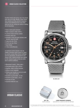 Countless trends come and go, but a true classic 
never goes out of style. Wenger’s Urban Classic 
Swiss watches are those versatile timepieces; 
watches that effortlessly fit the scene when 
exploring the city, cruising the country or walking 
into the boardroom. 
• Swiss-made quartz movement 
• Water resistant to 100m (330 ft.) 
• Luminous hands and hour markers 
• Stainless steel case 
• Available in strap and mesh stainless steel 
bracelet, large and small 
• Large case size: 41mm 
• Small case size: 34mm 
• Date Window 
• 3 Year Limited Warranty 
Les tendances vont et viennent, mais les 
modèles classiques restent toujours en vogue. 
Les montres suisses Urban Classic de Wenger 
sont très polyvalentes; discrètement et avec 
aisance, elles s’avèrent parfaites pour explorer 
la ville, traverser le pays ou faire son entrée 
dans la salle de conférence. 
• Mouvement à quartz « Swiss made » 
• Étanchéité jusqu’à 100 m (330 pi) 
• Aiguilles, index et chiffres lumineux 
• Boîtier en acier inoxydable 
• Offertes avec bracelet en cuir ou en maille 
inox, grand ou petit format 
• Diamètre du grand boîtier : 41 mm 
• Diamètre du petit boîtier : 34 mm 
• Indicateur de date 
• Garantie limitée de 3 ans 
20 
URBAN CLASSIC COLLECTION 
www.vsacorporate.com 
The company logos printed herein are shown for demonstration purposes only and remain property of the respective company. 
Les logos reproduits dans ce catalogue le sont à des fins de démonstration seulement et demeurent la propriété de leurs entreprises respectives. 
urban classic 
01.1041.313 
gift tin 
BOÎTE-CADEAU 
laser engraved caseback 
GRAVURE AU LASER AU DOS DU BOÎTIER 
 