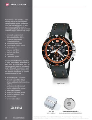 No environment is more demanding – or less 
forgiving – than the sea. Fortunately there’s 
Wenger’s Sea Force. Equipped with a knurled, 
screw-down crown which protects the Swiss 
quartz movement up to 200m, as well as 
chronograph functionality, it’s ready for service no 
matter how deep your adventures might take you. 
• Swiss-made quartz movement 
• Water resistant to 200m (660 ft.) 
• Chronograph models feature 
12-hour timing function 
• Unidirectional rotating bezel 
• Luminous hands and hour markers 
• Stainless steel case 
• Large case size: 43mm 
• Small case size: 36mm 
• Date Window 
• 3 Year Limited Warranty 
Aucun environnement n’est plus exigeant que 
la mer, ni plus impitoyable. Heureusement, il 
y a la montre Sea Force de Wenger. Doté d’une 
couronne cannelée vissée, son boîtier étanche 
jusqu’à 200 m abrite un mouvement à quartz 
« Swiss made » et intègre la fonction chrono. 
Peu importe où vous mèneront vos aventures, 
vous pourrez compter sur elle. 
• Mouvement à quartz « Swiss made » 
• Étanchéité jusqu’à 200 m (660 pi) 
• Certains modèles offrent la fonction chrono 
12 heures 
• Lunette tournante unidirectionnelle 
• Aiguilles, index et chiffres lumineux 
• Boîtier en acier inoxydable 
• Diamètre du grand boîtier : 43 mm 
• Diamètre du petit boîtier : 36 mm 
• Indicateur de date 
• Garantie limitée de 3 ans 
22 
SEA FORCE COLLECTION 
www.vsacorporate.com 
The company logos printed herein are shown for demonstration purposes only and remain property of the respective company. 
Les logos reproduits dans ce catalogue le sont à des fins de démonstration seulement et demeurent la propriété de leurs entreprises respectives. 
SEA FORCE 
01.0643.306 
gift tin 
BOÎTE-CADEAU 
laser engraved caseback 
GRAVURE AU LASER AU DOS DU BOÎTIER 
 