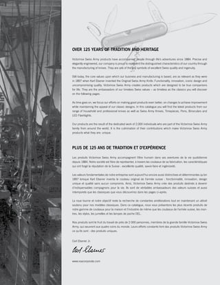 OVER 125 YEARS OF TRADITION AND HERITAGE 
Victorinox Swiss Army products have accompanied people through life’s adventures since 1884. Precise and 
elegantly engineered, our company is proud to represent the distinguished characteristics of our country through 
the manufacturing of knives. They are one of the key symbols of excellent Swiss quality and ingenuity. 
Still today, the core values upon which our business and manufacturing is based, are as relevant as they were 
in 1897 when Karl Elsener invented the Original Swiss Army Knife: Functionality, innovation, iconic design and 
uncompromising quality. Victorinox Swiss Army creates products which are designed to be true companions 
for life. They are the ambassadors of our timeless Swiss values – as timeless as the classics you will discover 
on the following pages. 
As time goes on, we focus our efforts on making good products even better; on changes to achieve improvement 
while maintaining the appeal of our classic designs. In this catalogue you will find the latest products from our 
range of household and professional knives as well as Swiss Army Knives, Timepieces, Pens, Binoculars and 
LED Flashlights. 
Our products are the result of the dedicated work of 2,000 individuals who are part of the Victorinox Swiss Army 
family from around the world. It is the culmination of their contributions which make Victorinox Swiss Army 
products what they are: unique. 
PLUS DE 125 ANS DE TRADITION ET D'EXPÉRIENCE 
Les produits Victorinox Swiss Army accompagnent l’être humain dans ses aventures de la vie quotidienne 
depuis 1884. Notre société est fière de représenter, à travers les couteaux de sa fabrication, les caractéristiques 
qui ont forgé la réputation de la Suisse : excellente qualité, savoir-faire et ingéniosité. 
Les valeurs fondamentales de notre entreprise sont aujourd'hui encore aussi distinctives et déterminantes qu’en 
1897 lorsque Karl Elsener inventa le couteau original de l'armée suisse : fonctionnalité, innovation, design 
unique et qualité sans aucun compromis. Ainsi, Victorinox Swiss Army crée des produits destinés à devenir 
d'indispensables compagnons pour la vie. Ils sont de véritables ambassadeurs des valeurs suisses et aussi 
intemporels que les classiques que vous découvrirez dans les pages ci-après. 
La roue tourne et notre objectif reste la recherche de constantes améliorations tout en maintenant un attrait 
soutenu pour nos modèles classiques. Dans ce catalogue, nous vous présentons les plus récents produits de 
notre gamme de couteaux pour la maison et l’industrie de même que les couteaux de l’armée suisse, les mon-tres, 
les stylos, les jumelles et les lampes de poche DEL. 
Nos produits sont le fruit du travail de près de 2 000 personnes, membres de la grande famille Victorinox Swiss 
Army, qui oeuvrent aux quatre coins du monde. Leurs efforts constants font des produits Victorinox Swiss Army 
ce qu'ils sont : des produits uniques. 
Carl Elsener Jr. 
www.vsacorporate.com 
 