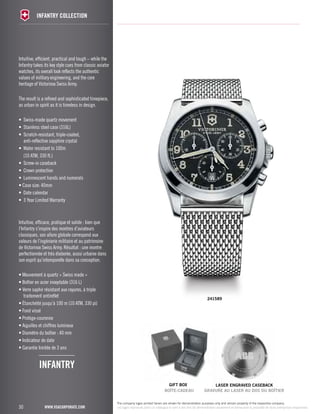 30 
INFANTRY COLLECTION 
www.vsacorporate.com 
gift Box 
Intuitive, efficient, practical and tough – while the 
Infantry takes its key style cues from classic aviator 
watches, its overall look reflects the authentic 
values of military engineering, and the core 
heritage of Victorinox Swiss Army. 
The result is a refined and sophisticated timepiece, 
as urban in spirit as it is timeless in design. 
• Swiss-made quartz movement 
• Stainless steel case (316L) 
• Scratch-resistant, triple-coated, 
anti-reflective sapphire crystal 
• Water resistant to 100m 
(10 ATM, 330 ft.) 
• Screw-in caseback 
• Crown protection 
• Luminescent hands and numerals 
• Case size: 40mm 
• Date calendar 
• 3 Year Limited Warranty 
Intuitive, efficace, pratique et solide : bien que 
l’Infantry s’inspire des montres d’aviateurs 
classiques, son allure globale correspond aux 
valeurs de l’ingénierie militaire et au patrimoine 
de Victorinox Swiss Army. Résultat : une montre 
perfectionnée et très élaborée, aussi urbaine dans 
son esprit qu’intemporelle dans sa conception. 
• Mouvement à quartz « Swiss made » 
• Boîtier en acier inoxydable (316 L) 
• Verre saphir résistant aux rayures, à triple 
traitement antireflet 
• Étanchéité jusqu’à 100 m (10 ATM, 330 pi) 
• Fond vissé 
• Protège-couronne 
• Aiguilles et chiffres lumineux 
• Diamètre du boîtier : 40 mm 
• Indicateur de date 
• Garantie limitée de 3 ans 
241589 
infantry 
laser engraved caseback 
BOÎTE-CADEAU GRAVURE AU LASER AU DOS DU BOÎTIER 
The company logos printed herein are shown for demonstration purposes only and remain property of the respective company. 
Les logos reproduits dans ce catalogue le sont à des fins de démonstration seulement et demeurent la propriété de leurs entreprises respectives. 
 