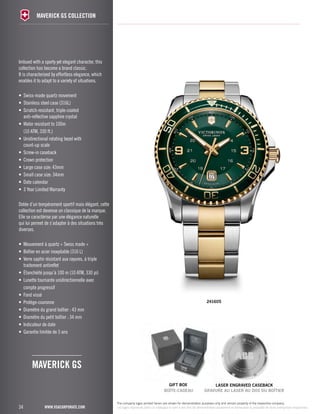 34 
maverick GS collection 
www.vsacorporate.com 
241605 
Imbued with a sporty yet elegant character, this 
collection has become a brand classic. 
It is characterized by effortless elegance, which 
enables it to adapt to a variety of situations. 
• Swiss-made quartz movement 
• Stainless steel case (316L) 
• Scratch-resistant, triple-coated 
anti-reflective sapphire crystal 
• Water resistant to 100m 
(10 ATM, 330 ft.) 
• Unidirectional rotating bezel with 
count-up scale 
• Screw-in caseback 
• Crown protection 
• Large case size: 43mm 
• Small case size: 34mm 
• Date calendar 
• 3 Year Limited Warranty 
Dotée d’un tempérament sportif mais élégant, cette 
collection est devenue un classique de la marque. 
Elle se caractérise par une élégance naturelle 
qui lui permet de s’adapter à des situations très 
diverses. 
• Mouvement à quartz « Swiss made » 
• Boîtier en acier inoxydable (316 L) 
• Verre saphir résistant aux rayures, à triple 
traitement antireflet 
• Étanchéité jusqu’à 100 m (10 ATM, 330 pi) 
• Lunette tournante unidirectionnelle avec 
compte progressif 
• Fond vissé 
• Protège-couronne 
• Diamètre du grand boîtier : 43 mm 
• Diamètre du petit boîtier : 34 mm 
• Indicateur de date 
• Garantie limitée de 3 ans 
maverick GS 
gift Box laser engraved caseback 
BOÎTE-CADEAU GRAVURE AU LASER AU DOS DU BOÎTIER 
The company logos printed herein are shown for demonstration purposes only and remain property of the respective company. 
Les logos reproduits dans ce catalogue le sont à des fins de démonstration seulement et demeurent la propriété de leurs entreprises respectives. 
 