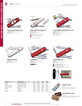 40 www.vsacorporate.com SWISS army knives • COUTEAUX DE L’AR MÉE SUISSE 
2.25/3" 58/74 mm 2014 corporate gifts Catalo gue 
CATALOGUE DE CADEAUX D’ENTREPRISE 2014 
silver gift BOX 
for 3" 
BOÎTE-CADEAU ARGENTÉE 
pour les modèles 74 mm 
PRODUCT # PRODUIT No DESCRIPTION DESCRIPTION 25 250 500 1000+ 
53594 Classic SD with Flag 23.00 22.25 21.50 20.75 
53040 Classic SD Thank You 23.00 22.25 21.50 20.75 
4.6125.TG16US2 Signature Slim 16 GB 42.00 41.00 39.50 38.00 
4.6125.TG32US2 Signature Slim 32 GB 50.00 48.00 46.00 44.00 
54289E Secretary 28.00 27.00 26.00 25.00 
40 Executive 43.00 42.00 41.00 39.00 
53739E Money Clip 43.00 42.00 41.00 39.00 
4C 
54289E secretary 
Length: 3" Longueur 74 mm 
2 Functions 2 fonctions 
4.6125.TG16US2 SIGNATURE SLIM 16 GB 
Length: 2.25" Longueur 58 mm 
8 Functions 8 fonctions 
40 executive 
Length: 3" Longueur 74 mm 
10 Functions 10 fonctions 
53739e money clip 
Length: 3" Longueur 74 mm 
5 Functions 5 fonctions 
53594 classic sd with flag 
Length: 2.25" Longueur 58 mm 
7 Functions 7 fonctions 
53040 classic sd thank you 
Length: 2.25" Longueur 58 mm 
7 Functions 7 fonctions 
53739E Red Alox Alox rouge 
53041 Red Thank You 
54041 Rouge Merci 
54040 Blanc Merci 
53743E Black Alox Alox noir 
53740E Silver Alox Alox argenté 
kraft paper gift box 
for 2.25" 
Also available in 32GB 
Aussi disponible en 32 Go 
BOÎTE-CADEAU EN PAPIER KRAFT 
pour les modèles 58 mm 
Prices include a one colour imprint. See pages 78-79 for additional imprint charges. 
Les prix comprennent l’impression d'une couleur. Voir aux pages 78-79 pour les frais d’impression en supplément. 
 