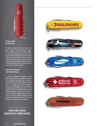 B3 Digital Printing 
Big. Bold. Bright. 
B3 digital printing by Victorinox Swiss Army 
means bigger, bolder and brighter graphics 
and messaging on Swiss Army Knife handles. 
B3 makes your message shine with four colour 
process, 1200 DPI photo quality printing. And B3 
really hits its stride when it comes to multiple 
colours and intricate gradients, all at a lower cost 
and quicker turnaround than ever before. Think B3 
is the right solution for you? See pages 78-79 for 
more details or contact us directly. 
L’impression numérique B3 
Beau. Brillant. Branché. 
Le procédé d’impression numérique B3 avec 
Victorinox Swiss Army, cela signifie un message 
et du graphisme plus beaux, plus brillants et 
plus branchés pour orner les couteaux de l’armée 
suisse. Le B3 rend votre message somptueux 
grâce à la quadrichromie et une impression 
de qualité photo à 1200 ppp. De plus, le B3 est 
champion quand il y a plusieurs teintes ou des 
dégradés complexes, le tout à des prix plus bas 
et avec des temps d’exécution plus courts que 
jamais. Le B3 vous semble la meilleure solution 
pour vous? Consultez les pages 78-79 pour plus 
de détails, ou contactez-nous directement. 
42 
SWISS ARMY KNIVES 
COUTEAUX DE L’ARMÉE SUISSE 
www.vsacorporate.com 
 