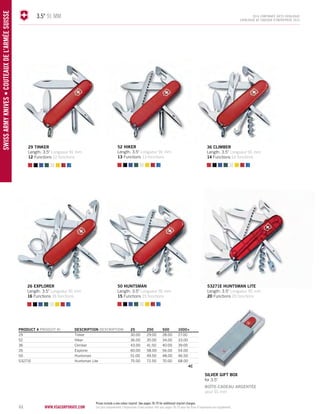 44 www.vsacorporate.com SWISS army knives • COUTEAUX DE L’AR MÉE SUISSE 
3.5" 91 mm 2014 corporate gifts Catalo gue 
CATALOGUE DE CADEAUX D’ENTREPRISE 2014 
PRODUCT # PRODUIT No DESCRIPTION DESCRIPTION 25 250 500 1000+ 
29 Tinker 30.00 29.00 28.00 27.00 
52 Hiker 36.00 35.00 34.00 33.00 
36 Climber 43.00 41.50 40.00 39.00 
26 Explorer 60.00 58.00 56.00 54.00 
50 Huntsman 51.00 49.50 48.00 46.50 
53271E Huntsman Lite 75.00 72.50 70.00 68.00 
4C 
53271E HUNTSMAN LITE 
Length: 3.5" Longueur 91 mm 
20 Functions 20 fonctions 
52 hiker 
Length: 3.5" Longueur 91 mm 
13 Functions 13 fonctions 
36 climber 
Length: 3.5" Longueur 91 mm 
14 Functions 14 fonctions 
50 huntsman 
Length: 3.5" Longueur 91 mm 
15 Functions 15 fonctions 
29 tinker 
Length: 3.5" Longueur 91 mm 
12 Functions 12 fonctions 
26 explorer 
Length: 3.5" Longueur 91 mm 
16 Functions 16 fonctions 
silver gift BOX 
for 3.5" 
BOÎTE-CADEAU ARGENTÉE 
pour 91 mm 
Prices include a one colour imprint. See pages 78-79 for additional imprint charges. 
Les prix comprennent l’impression d'une couleur. Voir aux pages 78-79 pour les frais d’impression en supplément. 
 