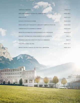TABLE OF CONTENTS 
2014 corporate gifts Catalo g 
5 
TIMEPIECES • MONTRES PAGES 6-37 
SWISS ARMY KNIVES • COUTEAUX DE L’ARMÉE SUISSE PAGES 38-51 
PENS • STYLOS PAGES 52-53 
CUTLERY • COUTEAUX DE CUISINE PAGES 54-59 
BINOCULARS & LED FLASHLIGHTS • JUMELLES ET LAMPES DE POCHE DEL PAGES 60-63 
COMBINATION SETS • ENSEMBLES COMBINÉS PAGES 64-65 
IMPRINTING INFORMATION • RENSEIGNEMENTS SUR L'IMPRESSION PAGES 66-73 
WARRANTY INFORMATION • RENSEIGNEMENTS SUR LA GARANTIE PAGE 74 
ORDERING GUIDELINES • DIRECTIVES POUR LES COMMANDES PAGE 75 
PRICE INDEX • INDEX DES PRIX PAGES 76-77 
IMPRINT PRICING • TABLEAU DES PRIX POUR L'IMPRESSION PAGES 78-79 
 