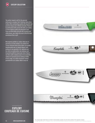 The perfect reward or gift for the gourmet 
enthusiast or amateur chef, Victorinox Swiss Army 
Cutlery offers outstanding quality with beautiful yet 
practical design and a lifetime warranty. Preferred 
by professional chefs across the world, our Cutlery 
is of the highest quality and designed to last. 
From our knife blocks and gift sets to paring and 
utility knives, your clients are sure to find the ideal 
promotional item or gift. 
Récompense parfaite ou cadeau idéal pour le 
gourmet ou le chef amateur, les couteaux de 
cuisine Victorinox Swiss Army allient une qualité 
exceptionnelle avec un design élégant mais 
pratique et une garantie à vie. Appréciés par 
les chefs du monde entier, nos couteaux sont 
de grande qualité et conçus pour durer. Depuis 
nos blocs porte-couteaux jusqu’à nos ensembles 
cadeaux en passant par les couteaux d’office 
et tout usage, vos clients trouveront l’article 
promotionnel ou le cadeau idéal à coup sûr. 
COUTEAUX DE CUISINE 
54 
cutlery collection 
CUTLERY 
www.vsacorporate.com 
The company logos printed herein are shown for demonstration purposes only and remain property of the respective company. 
Les logos reproduits dans ce catalogue le sont à des fins de démonstration seulement et demeurent la propriété de leurs entreprises respectives. 
 