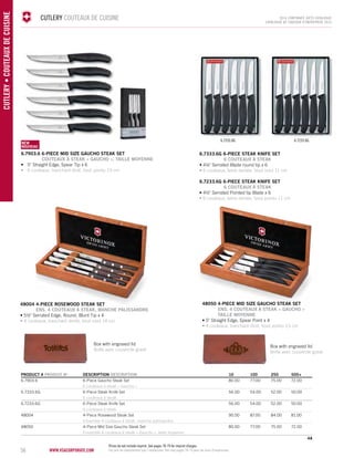 56 www.vsacorporate.com CUTLERY • COUTEAUX DE CUISINE 
CUTLERY COUTEAUX DE CUISINE 2014 corporate gifts Catalo gue 
CATALOGUE DE CADEAUX D’ENTREPRISE 2014 
6.7333.6G 6.7233.6G 
48050 4-PIECE MID SIZE GAUCHO STEAK SET 
ENS. 4 COUTEAUX À STEAK « GAUCHO » 
TAILLE MOYENNE 
• 5" Straight Edge, Spear Point x 4 
• 4 couteaux, tranchant droit, bout pointu 13 cm 
NEW 
NOUVELLE 
NEW 
NOUVEAU 
6.7903.6 6-PIECE MID SIZE GAUCHO STEAK SET 
COUTEAUX À STEAK « GAUCHO », TAILLE MOYENNE 
• 5" Straight Edge, Spear Tip x 6 
• 6 couteaux, tranchant droit, bout pointu 13 cm 
48004 4-PIECE rosewood STEAK SET 
ENS. 4 COUTEAUX À STEAK, MANCHE PALISSANDRE 
• 5½" Serrated Edge, Round, Blunt Tip x 4 
• 4 couteaux, tranchant denté, bout rond 14 cm 
6.7333.6G 6-PIECE STEak knife SET 
6 COUTEAUX À STEAK 
• 4½" Serrated Blade round tip x 6 
• 6 couteaux, lame dentée, bout rond 11 cm 
6.7233.6G 6-PIECE STEak knife SET 
6 COUTEAUX À STEAK 
• 4½" Serrated Pointed tip Blade x 6 
• 6 couteaux, lame dentée, bout pointu 11 cm 
PRODUCT # PRODUIT No DESCRIPTION DESCRIPTION 10 100 250 500+ 
6.7903.6 6-Piece Gaucho Steak Set 80.00 77.00 75.00 72.00 
6 couteaux à steak « Gaucho » 
6.7333.6G 6-Piece Steak Knife Set 56.00 54.00 52.00 50.00 
6 couteaux à steak 
6.7233.6G 6-Piece Steak Knife Set 56.00 54.00 52.00 50.00 
6 couteaux à steak 
48004 4-Piece Rosewood Steak Set 90.00 87.00 84.00 81.00 
Ensemble 4 couteaux à steak, manche palissandre 
48050 4-Piece Mid Size Gaucho Steak Set 80.00 77.00 75.00 72.00 
Ensemble 4 couteaux à steak « Gaucho », taille moyenne 
4A 
Box with engraved lid 
Boîte avec couvercle gravé 
Box with engraved lid 
Boîte avec couvercle gravé 
Prices do not include imprint. See pages 78-79 for imprint charges. 
Les prix ne comprennent pas l’impression. Voir aux pages 78-79 pour les frais d'impression. 
 