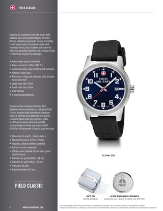 6 
FIELD classic 
www.vsacorporate.com 
gift tin 
BOÎTE-CADEAU 
laser engraved caseback 
GRAVURE AU LASER AU DOS DU BOÎTIER 
The company logos printed herein are shown for demonstration purposes only and remain property of the respective company. 
Les logos reproduits dans ce catalogue le sont à des fins de démonstration seulement et demeurent la propriété de leurs entreprises respectives. 
Drawing its inspiration from the iconic field 
watches worn during World War II, the Field 
Classic collection represents classic versatility 
to suit many tastes. Uncluttered dials with 
luminous hands, hour markers and numerals 
offer incomparable legibility and a unique ability 
to effectively display any message. 
• Swiss-made quartz movement 
• Water resistant to 100m (330 ft.) 
• Luminous hands, hour markers and numerals 
• Stainless steel case 
• Available in strap and stainless steel bracelet, 
large and small 
• Large case size: 41mm 
• Small case size: 31mm 
• Date Window 
• 3 Year Limited Warranty 
S’inspirant des montres militaires de la 
Deuxième Guerre mondiale, la collection Field 
Classic incarne cette polyvalence classique 
propre à satisfaire les goûts les plus variés. 
Le cadran épuré avec ses aiguilles, index 
et chiffres lumineux offre une lisibilité 
incomparable de même que la possibilité 
d’afficher efficacement n’importe quel message. 
• Mouvement à quartz « Swiss made » 
• Étanchéité jusqu’à 100 m (330 pi) 
• Aiguilles, index et chiffres lumineux 
• Boîtier en acier inoxydable 
• Offertes avec bracelet cuir ou inox, grand 
et petit format 
• Diamètre du grand boîtier : 41 mm 
• Diamètre du petit boîtier : 31 mm 
• Indicateur de date 
• Garantie limitée de 3 ans 
01.0441.329 
FIELD CLASSIC 
 