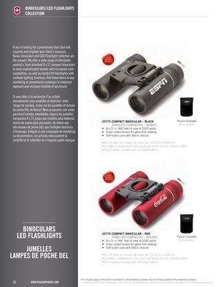 If you’re looking for a promotional item that will 
magnify and brighten your client’s exposure, 
Konus binoculars and LED Flashlight collection are 
the answer! We offer a wide range of affordable 
products, from standard 8 x 21 compact binoculars 
to more sophisticated models with increased zoom 
capabilities, as well as handy LED flashlights with 
multiple lighting functions. Add these items to any 
marketing or promotional campaign to maximize 
exposure and increase visibility of any brand. 
Si vous êtes à la recherche d’un article 
promotionnel pour amplifier et illuminer votre 
image de marque, misez sur les jumelles et lampes 
de poche DEL de Konus! Nous proposons une vaste 
gamme d’articles abordables, depuis les jumelles 
compactes 8 x 21 jusqu’aux modèles plus élaborés 
munis de zooms plus puissants, de même que 
des lampes de poche DEL aux multiples fonctions 
d’éclairage. Intégrés à une campagne de marketing 
ou de promotion, ces articles rehausseront la 
visibilité et la notoriété de n’importe quelle marque. 
LAMPES DE POCHE DEL 
60 
binoculars/LED flashlights 
COLLECTION 
binoculars 
LED flashlights 
JUMELLES 
www.vsacorporate.com 
25775 compact binocular – Black 
JUMELLES COMPACTES – NOIRES 
• 8 x 21 in 366' field of view at 1000 yards 
• Ruby coated lenses for glare-free viewing 
• Soft-sided case with Velcro closure 
eyes yeux 
Pouch included 
Étui compris 
• 8 x 21 dans un champ de vision de 111,55 m à 914,4 m 
• Lentilles à revêtement rubis pour une vision sans le moindre reflet 
• Étui à parois souples avec fermeture velcro 
25770 compact binocular – RED 
JUMELLES COMPACTES – ROUGEs 
• 8 x 21 in 366' field of view at 1000 yards 
• Ruby coated lenses for glare-free viewing 
• Soft-sided case with Velcro closure 
eyes yeux 
Pouch included 
Étui compris 
• 8 x 21 dans un champ de vision de 111,55 m à 914,4 m 
• Lentilles à revêtement rubis pour une vision sans le moindre reflet 
• Étui à parois souples avec fermeture velcro 
The company logos printed herein are shown for demonstration purposes only and remain property of the respective company. 
Les logos reproduits dans ce catalogue le sont à des fins de démonstration seulement et demeurent la propriété de leurs entreprises respectives. 
 