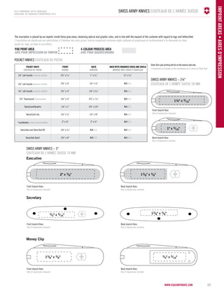 Swiss Army Knives COUTEAUX DE L'ARMÉE SUISE 
The inscription is placed by our experts inside these grey areas, observing optical and graphic rules, and in line with the request of the customer with regard to logo and letters/text. 
L'inscription est placée par nos spécialistes à l'intérieur des aires grises, tout en respectant certaines règles optiques et graphiques et conformément à la demande du client 
quant au logo, au texte et aux lettres. 
FRONT 
DEVANT 
BACK 
ARIÈRE 
BACK WITH ENGRAVED CROS AND SHIELD 
ARIÈRE AVEC CROIX ET BOUCLIER 
Swiss Army Knives – 2¼" 
COUTEAUX DE L'ARMÉE SUISE 58 mm 
Swiss Army Knives – 3" 
COUTEAUX DE L'ARMÉE SUISE 74 mm 
2" x 3/8" 13/8" x 3/8" 
3/4" x 5/16" 
13/8" x 3/8" 
Executive 
Secretary 
Money Clip 
13/8" x 3/8" 
1¾" x 5/16" 
3/4" x 5/16" 
VICTORINOX 
SWITZERLAND 
STAINLESS 
ROSTFREI 
www.vsacorporate.com 69 
IMPRINT ARE AS • Aires d'impression 
2014 corporate gifts Catalogue 
CATALOGUE DE CADEAUX D’ENTREPRISE 2014 
PAD PRINT area 4-colour PROCES Area 
AIRE POUR IMPRESION AU TAMPON AIRE POUR QUADRICHROMIE 
POCKET KNIVES COUTEAUX DE POCHE 
POCKET KNIFE 
COUTEAU DE POCHE 
2¼” cell handle manche cellidor 1¾” x 5⁄16” 1” x 5⁄16” ½” x 5⁄16” 
3¼” cell handle manche cellidor 2¼” x 3⁄8” 1½” x 3⁄8” N/A S.O. 
3½” cell handle manche cellidor 2½” x 3⁄8” 1¾” x 5⁄16” N/A S.O. 
3½” Translucent Translucides 1¾” x 3⁄8” 2½” x 5⁄16” N/A S.O. 
SwissCard/Quattro 1½” x 1” 2½” x 1½” N/A S.O. 
SwissCard Lite 1¼” x 7⁄8” 1½” x ¾” N/A S.O. 
*Lockblades Lames verrouillables 2" x 3⁄8" 2" x 3⁄8" N/A S.O. 
SwissTool and SwissTool RS 1¾" x 5⁄16" N/A S.O. N/A S.O. 
SwissTool Spirit 2½" x ¼" N/A S.O. N/A S.O. 
Silver Tech pad printing will be on the reverse side only. 
L'impression au tampon se fera seulement sur le verso du Silver Tech. 
VICTORINOX 
SWITZERLAND 
STAINLESS 
ROSTFREI 
1" x 5/16" 
Back Imprint Area 
Aire d'impression (arrière) 
Back Imprint Area 
Aire d'impression (arrière) 
Back Imprint Area 
Aire d'impression (arrière) 
Back Imprint Area 
Aire d'impression (arrière) 
Front Imprint Area 
Aire d'impression (devant) 
Front Imprint Area 
Aire d'impression (devant) 
Front Imprint Area 
Aire d'impression (devant) 
Front Imprint Area 
Aire d'impression (devant) 
 