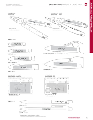 Swiss Army Knives COUTEAUX DE L'ARMÉE SUISE 
www.vsacorporate.com 71 
IMPRINT ARE AS • Aires d'impression 
2014 corporate gifts Catalogue 
CATALOGUE DE CADEAUX D’ENTREPRISE 2014 
Front Imprint Area 
Aire d'impression (devant) 
Front Imprint Area 
Aire d'impression (devant) 
SwissTool™ 
1¾" x 5/16" 
2½" x ¼" 
SwissTool™ Spirit 
15/16" x 1/8" 
Blade, 58 mm Lame 
Blade, GolfTool Lame 
Blade, 74 / 84 mm Lame 
Blade, 91 mm Lame 
Blade, One-Hand Lockblade Lame verrouillable d'une seule main 
blades lames 
PENS STYLOs 
13/16" x 3/16" 
17/16" x 5/16" 
11/8" x 5/16" 
2¼" x 3/8" 
Clip Agrafe 
Body* Corps 
1½" x 3/16" 
* Multiple imprint locations availble on body. 
Nombreux emplacements pour l’impression sur le corps. 
1" x 3/16" 
SwissCard® / Quattro SwissCard® Lite 
1½" x 1" 
Back Imprint Area - 1½' x ¾" 
Aire d'impression (arrière) 
Back Imprint Area - 2½' x 1½" 
Aire d'impression (arrière) 
Front Imprint Area 
Aire d'impression (devant) 
Front Imprint Area 
Aire d'impression (devant) 
Blade, Hunter Pro Lame 
1" x ¼" 
 