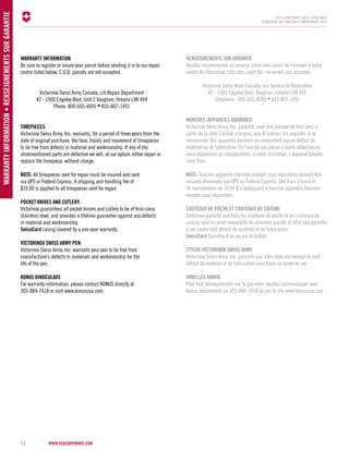 www.vsacorporate.com WARR ANT Y IN FORM ATION • RENSEI GNEMENTS SUR GARANTIE 
2014 corporate gifts Catalogue 
CATALOGUE DE CADEAUX D’ENTREPRISE 2014 
WARRANTY INFORMATION 
Be sure to register or insure your parcel before sending it in to our repair 
centre listed below. C.O.D. parcels are not accepted. 
74 
Victorinox Swiss Army Canada, c/o Repair Department 
#2 - 1000 Edgeley Blvd, Unit 2 Vaughan, Ontario L4K 4V4 
Phone: 800-665-4095 • 855-807-1491 
TIMEPIECES: 
Victorinox Swiss Army, Inc. warrants, for a period of three years from the 
date of original purchase, the face, hands and movement of timepieces 
to be free from defects in material and workmanship. If any of the 
aforementioned parts are defective we will, at our option, either repair or 
replace the timepiece, without charge. 
NOTE: All timepieces sent for repair must be insured and sent 
via UPS or Federal Express. A shipping and handling fee of 
$10.00 is applied to all timepieces sent for repair. 
POCKET KNIVES AND CUTLERY: 
Victorinox guarantees all pocket knives and cutlery to be of first-class 
stainless steel, and provides a lifetime guarantee against any defects 
in material and workmanship. 
SwissCard casing covered by a one-year warranty. 
VICTORINOX SWIS ARMY PEN: 
Victorinox Swiss Army, Inc. warrants your pen to be free from 
manufacturer’s defects in materials and workmanship for the 
life of the pen. 
KONUS BINOCULARS 
For warranty information, please contact KONUS directly at 
305-884-7618 or visit www.konususa.com. 
RENSEIGNEMENTS SUR GARANTIE 
Veuillez recommander ou assurer votre colis avant de l’envoyer à notre 
centre de réparation. Les colis «port dû» ne seront pas acceptés. 
Victorinox Swiss Army Canada, a/s Service de Réparation 
#2 - 1000 Edgeley Blvd, Vaughan, Ontario L4K 4V4 
Téléphone : 800-665-4095 • 855-807-1491 
MONTRES (APAREILS HORAIRES) 
Victorinox Swiss Army, Inc. garantit, pour une période de trois ans, à 
partir de la date d’achat d’origine, que le cadran, les aiguilles et le 
mouvement des appareils horaires ne comportent aucun défaut de 
matériel ou de fabrication. Si l'une de ces pièces s’avère défectueuse, 
nous réparerons ou remplacerons, à notre discrétion, l’appareil horaire, 
sans frais. 
NOTE: Tous les appareils horaires envoyés pour réparation doivent être 
assurés et envoyés par UPS ou Federal Express. Des frais d’envoi et 
de manutention de 10,00 $ s’appliquent à tous les appareils horaires 
envoyés pour réparation. 
COUTEAUX DE POCHE ET COUTEAUX DE CUISINE 
Victorinox garantit que tous les couteaux de poche et les couteaux de 
cuisine sont en acier inoxydable de première qualité et offre une garantie 
à vie contre tout défaut de matériel et de fabrication. 
SwissCard Garantie d’un an sur le boîtier. 
STYLOS VICTORINOX SWIS ARMY 
Victorinox Swiss Army, Inc. garantit que votre stylo est exempt de tout 
défaut de matériel et de fabrication pour toute sa durée de vie. 
JUMELLES KONUS 
Pour tout renseignement sur la garantie, veuillez communiquer avec 
Konus directement au 305-884-7618 ou sur le site www.konususa.com 
 