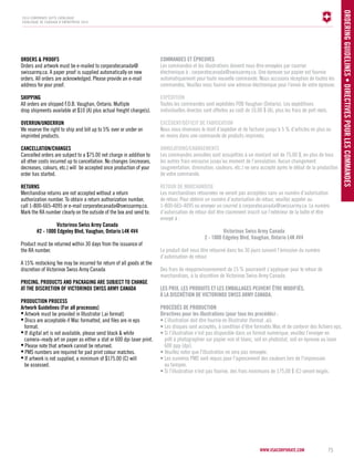 www.vsacorporate.com 75 
Ordering gu idelines • Directives pour les commandes 
2014 corporate gifts Catalogue 
CATALOGUE DE CADEAUX D’ENTREPRISE 2014 
ORDERS & PROFS 
Orders and artwork must be e-mailed to corporatecanada@ 
swissarmy.ca. A paper proof is supplied automatically on new 
orders. All orders are acknowledged. Please provide an e-mail 
address for your proof. 
SHIPING 
All orders are shipped F.O.B. Vaughan, Ontario. Multiple 
drop shipments available at $10 (A) plus actual freight charge(s). 
OVERUN/UNDERUN 
We reserve the right to ship and bill up to 5% over or under on 
imprinted products. 
CANCELLATION/CHANGES 
Cancelled orders are subject to a $75.00 net charge in addition to 
all other costs incurred up to cancellation. No changes (increases, 
decreases, colours, etc.) will be accepted once production of your 
order has started. 
RETURNS 
Merchandise returns are not accepted without a return 
authorization number. To obtain a return authorization number, 
call 1-800-665-4095 or e-mail corporatecanada@swissarmy.ca. 
Mark the RA number clearly on the outside of the box and send to: 
Victorinox Swiss Army Canada 
#2 - 1000 Edgeley Blvd, Vaughan, Ontario L4K 4V4 
Product must be returned within 30 days from the issuance of 
the RA number. 
A 15% restocking fee may be incurred for return of all goods at the 
discretion of Victorinox Swiss Army Canada 
PRICING, PRODUCTS AND PACKAGING ARE SUBJECT TO CHANGE 
AT THE DISCRETION OF VICTORINOX SWIS ARMY CANADA 
PRODUCTION PROCES 
Artwork Guidelines (For all processes) 
• Artwork must be provided in Illustrator (.ai format) 
• Discs are acceptable if Mac formatted, and files are in eps 
format. 
• If digital art is not available, please send black & white 
camera–ready art on paper as either a stat or 600 dpi laser print. 
• Please note that artwork cannot be returned. 
• PMS numbers are required for pad print colour matches. 
• If artwork is not supplied, a minimum of $175.00 (C) will 
be assessed. 
COMM ANDES ET ÉPRE UVES 
Les commandes et les illustrations doivent nous être envoyées par courrier 
électronique à : corporatecanada@swissarmy.ca. Une épreuve sur papier est fournie 
automatiquement pour toute nouvelle commande. Nous accusons réception de toutes les 
commandes. Veuillez nous fournir une adresse électronique pour l’envoi de votre épreuve. 
EXPÉDITION 
Toutes les commandes sont expédiées FOB Vaughan (Ontario). Les expéditions 
individuelles directes sont offertes au coût de 10,00 $ (A), plus les frais de port réels. 
EXCÉDENT /DÉ FICIT DE FABRIC ATION 
Nous nous réservons le droit d’expédier et de facturer jusqu’à 5 % d’articles en plus ou 
en moins dans une commande de produits imprimés. 
ANNULATIONS/CHANGEMENTS 
Les commandes annulées sont assujetties à un montant net de 75,00 $, en plus de tous 
les autres frais encourus jusqu’au moment de l’annulation. Aucun changement 
(augmentation, diminution, couleurs, etc.) ne sera accepté après le début de la production 
de votre commande. 
RETOUR DE MARCHANDISE 
Les marchandises retournées ne seront pas acceptées sans un numéro d’autorisation 
de retour. Pour obtenir un numéro d’autorisation de retour, veuillez appeler au 
1-800-665-4095 ou envoyer un courriel à corporatecanada@swissarmy.ca. Le numéro 
d’autorisation de retour doit être clairement inscrit sur l’extérieur de la boîte et être 
envoyé à : 
Victorinox Swiss Army Canada 
2 - 1000 Edgeley Blvd, Vaughan, Ontario L4K 4V4 
Le produit doit nous être retourné dans les 30 jours suivant l’émission du numéro 
d’autorisation de retour. 
Des frais de réapprovisionnement de 15 % pourraient s’appliquer pour le retour de 
marchandises, à la discrétion de Victorinox Swiss Army Canada. 
LES PRI X, LES PROD UITS ET LES EM BALL AGES PE UVENT ÊTRE MODI FIÉS , 
À LA DISCRÉTION DE VICTORINO X SWISS ARM Y CANADA. 
PROCÉDÉS DE PROD UCTION 
Directives pour les illustrations (pour tous les procédés) : 
• L’illustration doit être fournie en Illustrator (format .ai). 
• Les disques sont acceptés, à condition d’être formatés Mac et de contenir des fichiers eps. 
• Si l’illustration n’est pas disponible dans un format numérique, veuillez l’envoyer en 
prêt à photographier sur papier noir et blanc, soit en photostat, soit en épreuve au laser 
600 ppp (dpi). 
• Veuillez noter que l'illustration ne sera pas renvoyée. 
• Les numéros PMS sont requis pour l'agencement des couleurs lors de l'impression 
au tampon. 
• Si l’illustration n’est pas fournie, des frais minimums de 175,00 $ (C) seront exigés. 
 