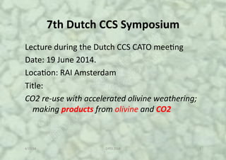 7th$Dutch$CCS$Symposium!
Lecture!during!the!Dutch!CCS!CATO!mee4ng!
Date:!19!June!2014.!!
Loca4on:!RAI!Amsterdam!
Title:!
CO2$re'use$with$accelerated$olivine$weathering;$
making$products$from$olivine$and$CO2$
6/19/14! CATO!2014! 1!
 