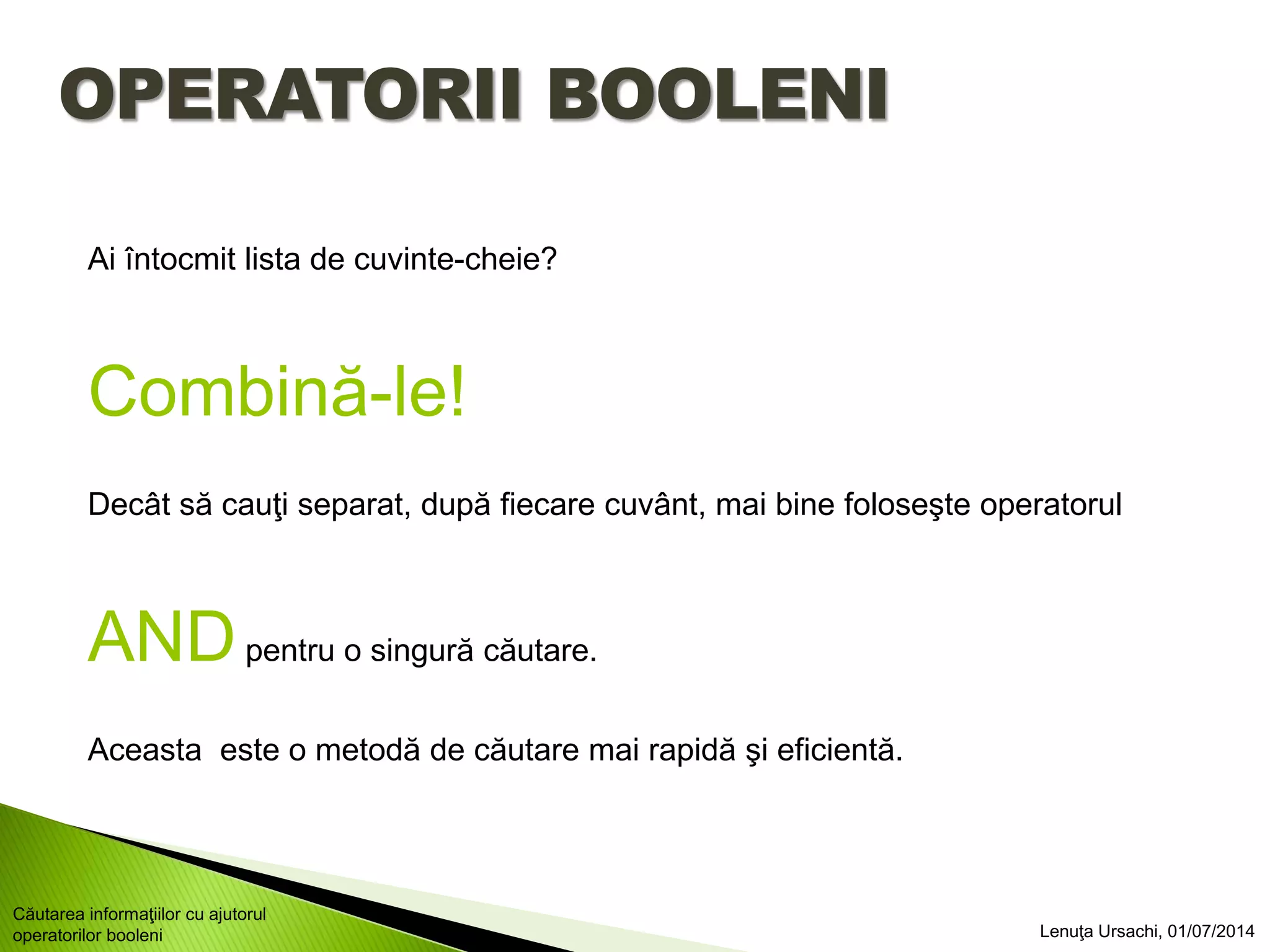 OPERATORII BOOLENI
Ai întocmit lista de cuvinte-cheie?
Combină-le!
Decât să cauţi separat, după fiecare cuvânt, mai bine foloseşte operatorul
ANDpentru o singură căutare.
Aceasta este o metodă de căutare mai rapidă şi eficientă.
Lenuţa Ursachi, 01/07/2014
Căutarea informaţiilor cu ajutorul
operatorilor booleni
 