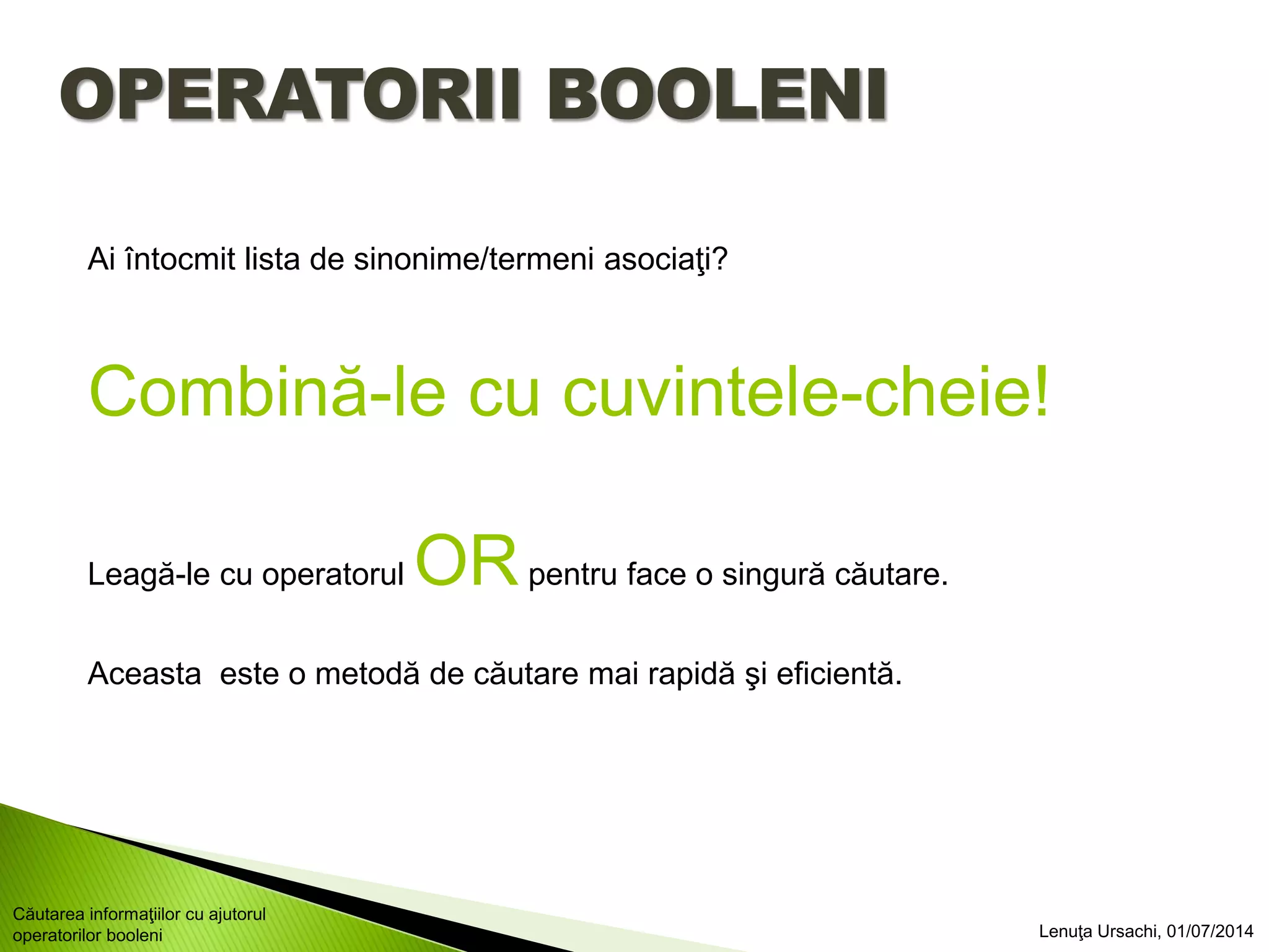OPERATORII BOOLENI
Ai întocmit lista de sinonime/termeni asociaţi?
Combină-le cu cuvintele-cheie!
Leagă-le cu operatorul ORpentru face o singură căutare.
Aceasta este o metodă de căutare mai rapidă şi eficientă.
Lenuţa Ursachi, 01/07/2014
Căutarea informaţiilor cu ajutorul
operatorilor booleni
 