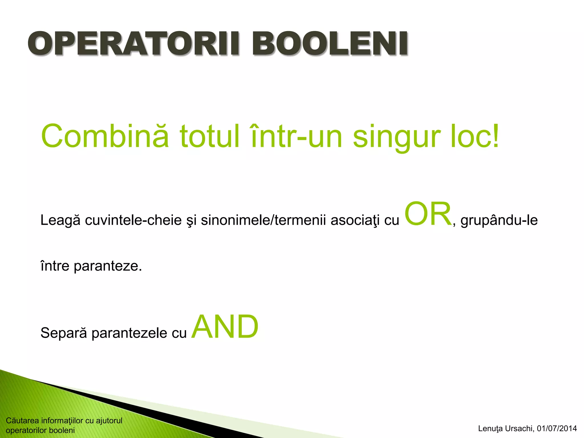 OPERATORII BOOLENI
Combină totul într-un singur loc!
Leagă cuvintele-cheie şi sinonimele/termenii asociaţi cu OR, grupându-le
între paranteze.
Separă parantezele cu AND
Lenuţa Ursachi, 01/07/2014
Căutarea informaţiilor cu ajutorul
operatorilor booleni
 