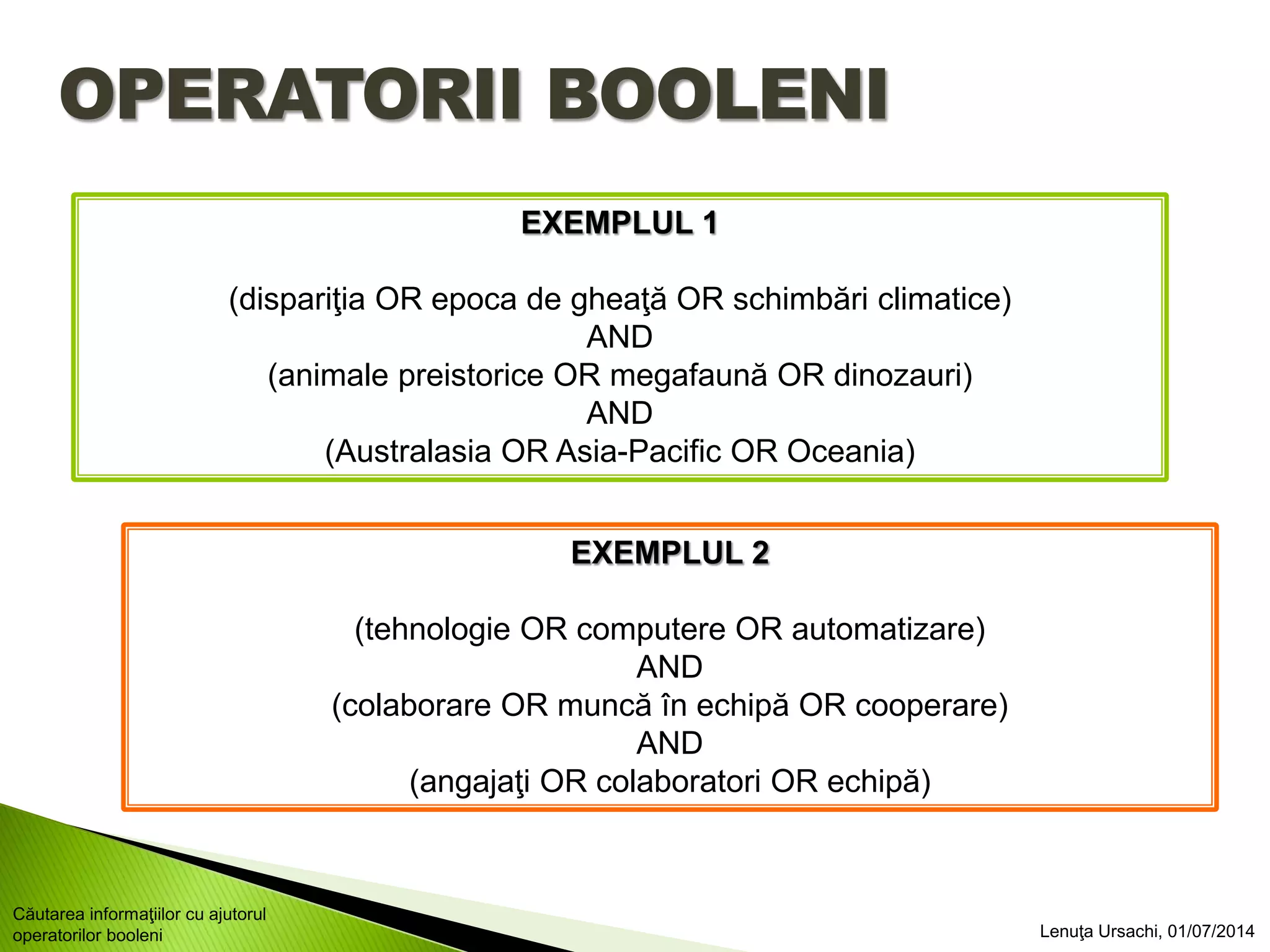 OPERATORII BOOLENI
EXEMPLUL 1
(dispariţia OR epoca de gheaţă OR schimbări climatice)
AND
(animale preistorice OR megafaună OR dinozauri)
AND
(Australasia OR Asia-Pacific OR Oceania)
EXEMPLUL 2
(tehnologie OR computere OR automatizare)
AND
(colaborare OR muncă în echipă OR cooperare)
AND
(angajaţi OR colaboratori OR echipă)
Lenuţa Ursachi, 01/07/2014
Căutarea informaţiilor cu ajutorul
operatorilor booleni
 
