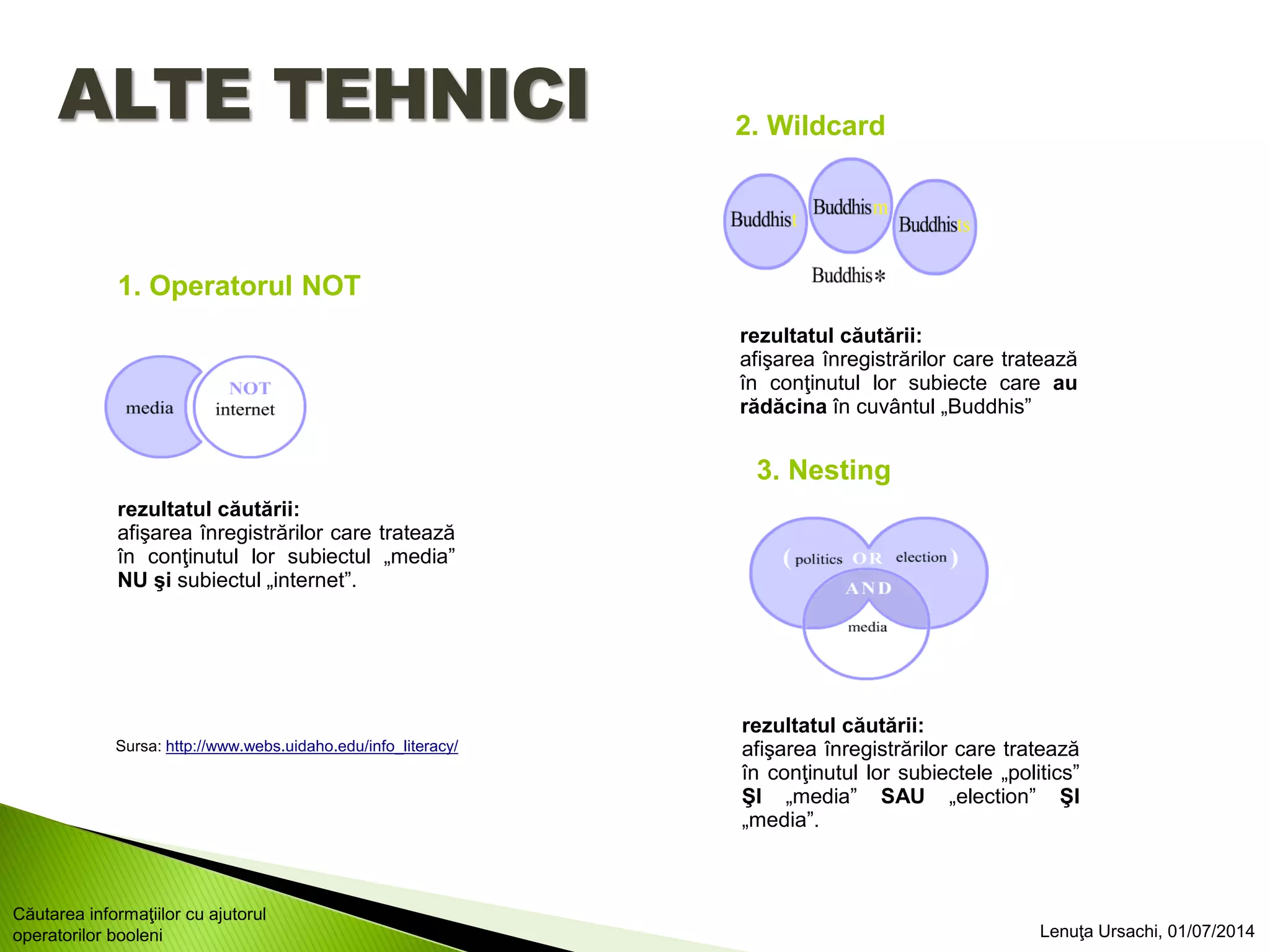 rezultatul căutării:
afişarea înregistrărilor care tratează
în conţinutul lor subiectele „politics”
ŞI „media” SAU „election” ŞI
„media”.
rezultatul căutării:
afişarea înregistrărilor care tratează
în conţinutul lor subiecte care au
rădăcina în cuvântul „Buddhis”
rezultatul căutării:
afişarea înregistrărilor care tratează
în conţinutul lor subiectul „media”
NU şi subiectul „internet”.
ALTE TEHNICI
1. Operatorul NOT
2. Wildcard
3. Nesting
Sursa: http://www.webs.uidaho.edu/info_literacy/
Lenuţa Ursachi, 01/07/2014
Căutarea informaţiilor cu ajutorul
operatorilor booleni
 