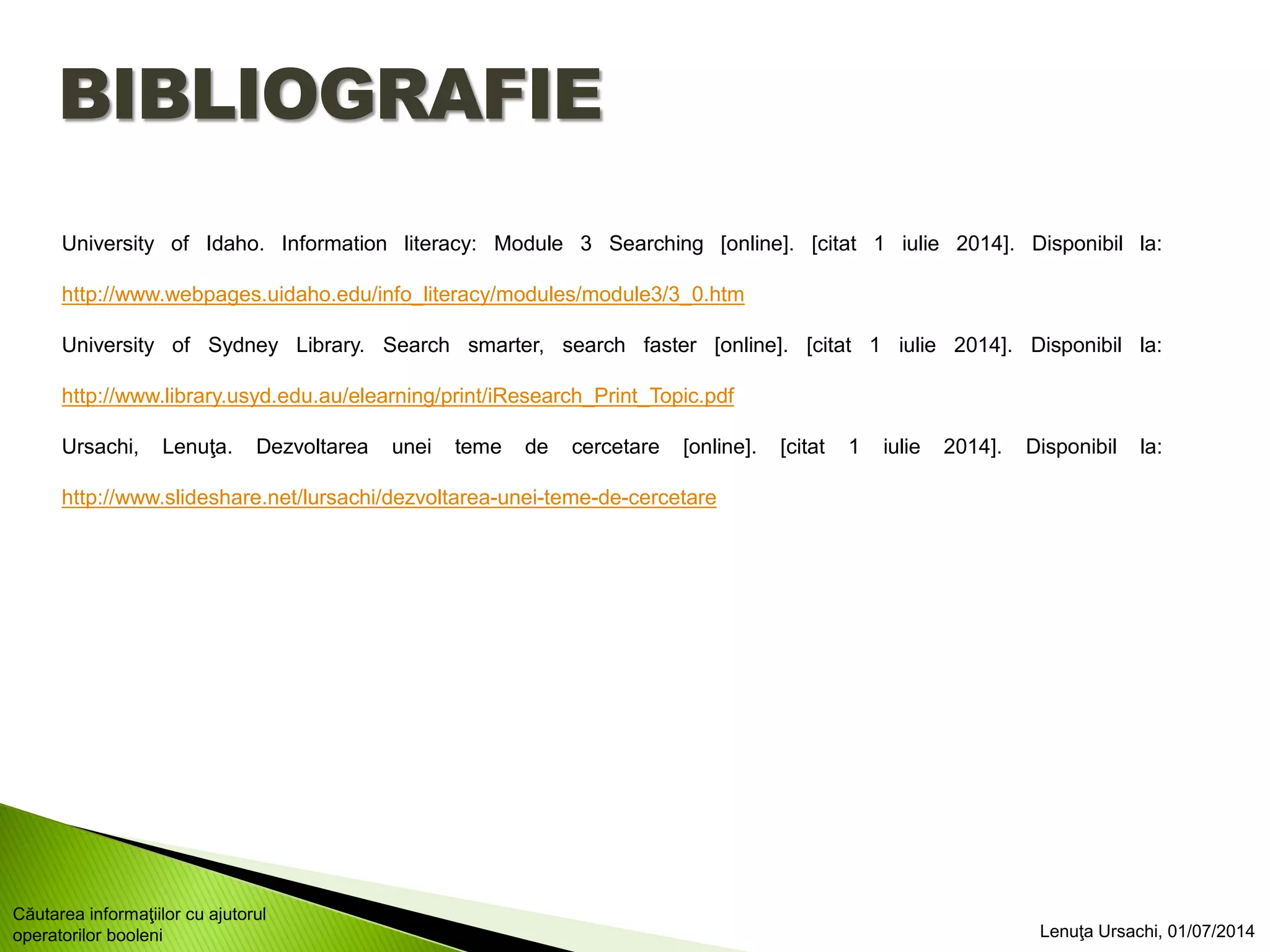 BIBLIOGRAFIE
University of Idaho. Information literacy: Module 3 Searching [online]. [citat 1 iulie 2014]. Disponibil la:
http://www.webpages.uidaho.edu/info_literacy/modules/module3/3_0.htm
University of Sydney Library. Search smarter, search faster [online]. [citat 1 iulie 2014]. Disponibil la:
http://www.library.usyd.edu.au/elearning/print/iResearch_Print_Topic.pdf
Ursachi, Lenuţa. Dezvoltarea unei teme de cercetare [online]. [citat 1 iulie 2014]. Disponibil la:
http://www.slideshare.net/lursachi/dezvoltarea-unei-teme-de-cercetare
Lenuţa Ursachi, 01/07/2014
Căutarea informaţiilor cu ajutorul
operatorilor booleni
 