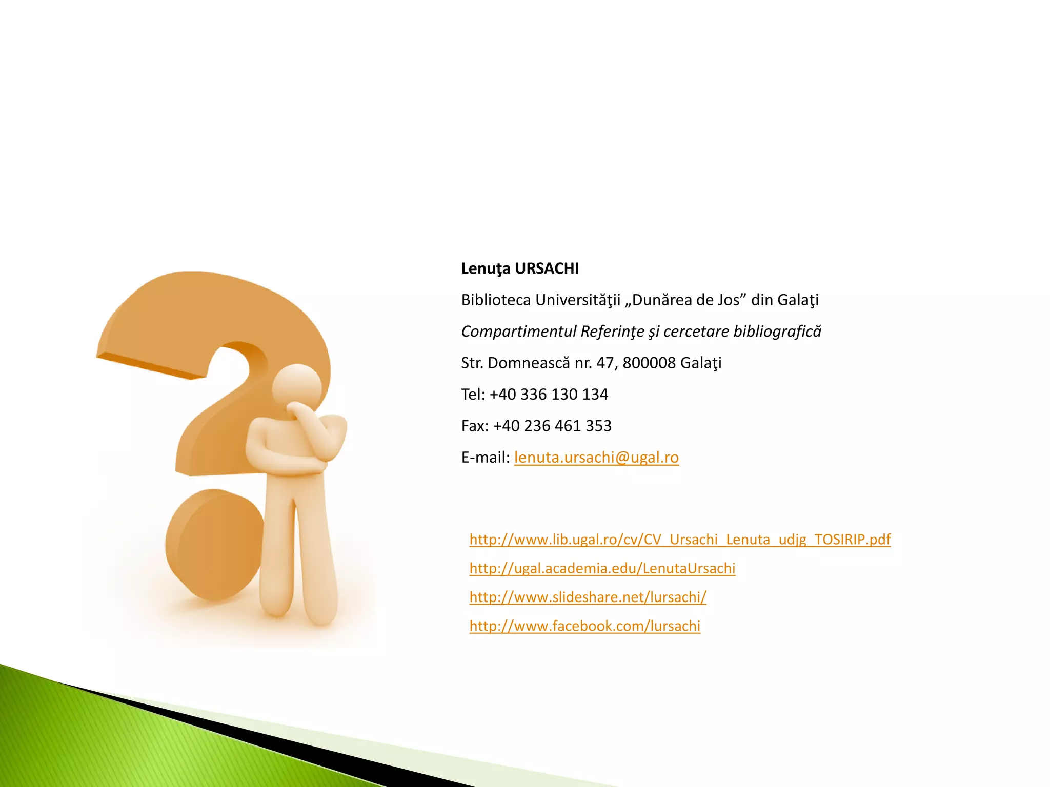 Lenuţa URSACHI
Biblioteca Universităţii „Dunărea de Jos” din Galaţi
Compartimentul Referinţe şi cercetare bibliografică
Str. Domnească nr. 47, 800008 Galaţi
Tel: +40 336 130 134
Fax: +40 236 461 353
E-mail: lenuta.ursachi@ugal.ro
http://www.lib.ugal.ro/cv/CV_Ursachi_Lenuta_udjg_TOSIRIP.pdf
http://ugal.academia.edu/LenutaUrsachi
http://www.slideshare.net/lursachi/
http://www.facebook.com/lursachi
 