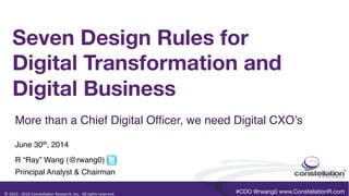 ©	
  2010	
  -­‐	
  2014	
  Constella0on	
  Research,	
  Inc.	
  	
  All	
  rights	
  reserved.	
  	
  	
  
TM	
  
Seven Design Rules for  
Digital Transformation and
Digital Business
 

June 30th, 2014!
R “Ray” Wang (@rwang0)!
Principal Analyst & Chairman!
More than a Chief Digital Ofﬁcer, we need Digital CXO’s!
#CDO @rwang0 www.ConstellationR.com
 