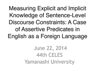 Measuring Explicit and Implicit 
Knowledge of Sentence-Level 
Discourse Constraints: A Case 
of Assertive Predicates in 
English as a Foreign Language 
June 22, 2014 
44th CELES 
Yamanashi University 
 