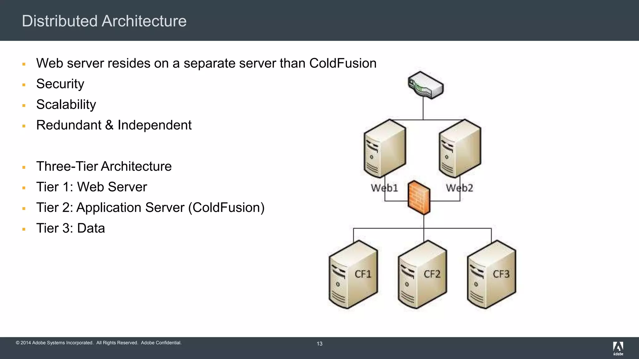 Distributed Architecture 
 Web server resides on a separate server than ColdFusion 
 Security 
 Scalability 
 Redundant & Independent 
 Three-Tier Architecture 
 Tier 1: Web Server 
 Tier 2: Application Server (ColdFusion) 
 Tier 3: Data 
© 2014 Adobe Systems Incorporated. All Rights Reserved. Adobe Confidential. 
13 
 