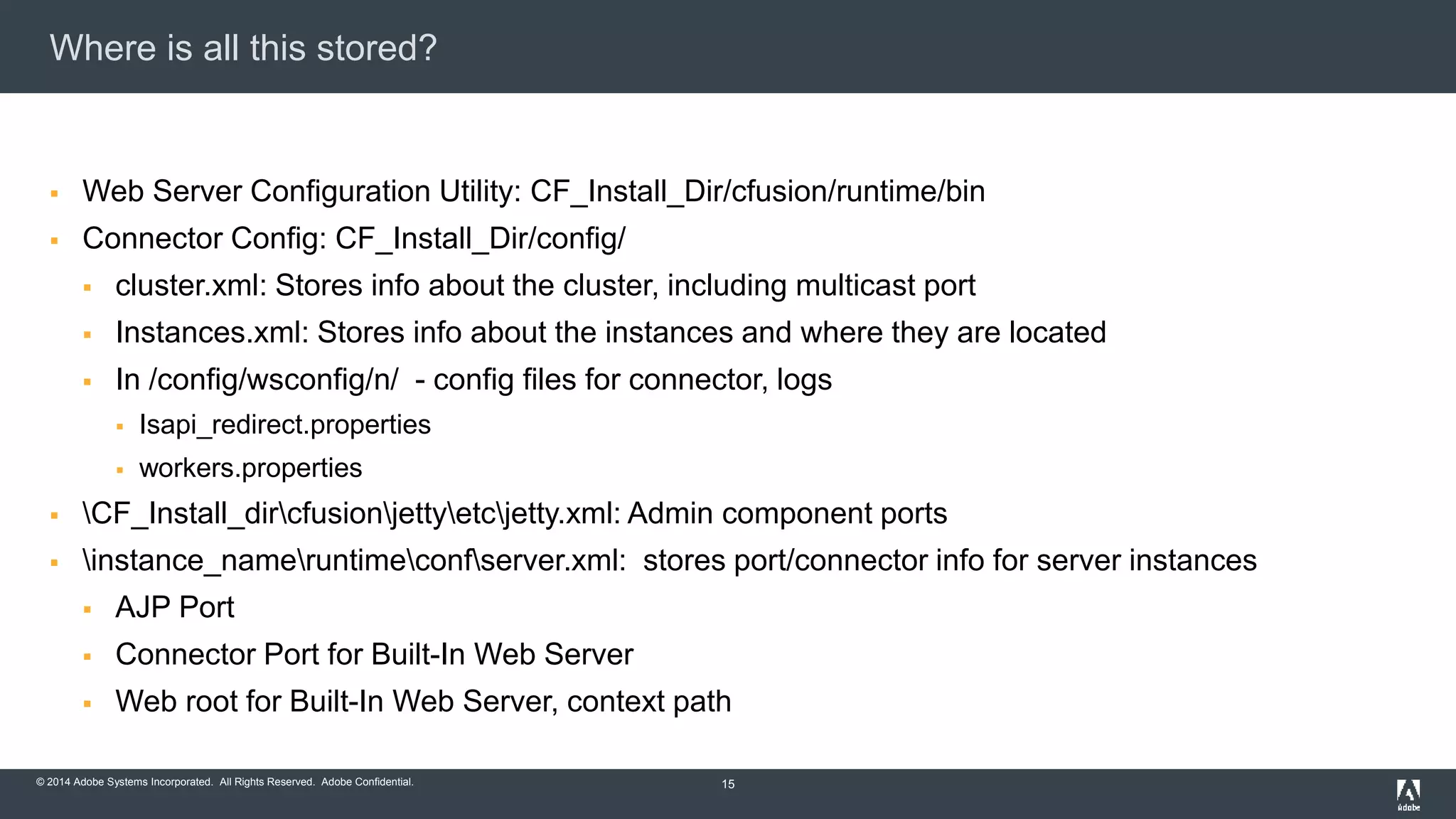 Where is all this stored? 
 Web Server Configuration Utility: CF_Install_Dir/cfusion/runtime/bin 
 Connector Config: CF_Install_Dir/config/ 
 cluster.xml: Stores info about the cluster, including multicast port 
 Instances.xml: Stores info about the instances and where they are located 
 In /config/wsconfig/n/ - config files for connector, logs 
 Isapi_redirect.properties 
 workers.properties 
 CF_Install_dircfusionjettyetcjetty.xml: Admin component ports 
 instance_nameruntimeconfserver.xml: stores port/connector info for server instances 
 AJP Port 
 Connector Port for Built-In Web Server 
 Web root for Built-In Web Server, context path 
© 2014 Adobe Systems Incorporated. All Rights Reserved. Adobe Confidential. 
15 
 