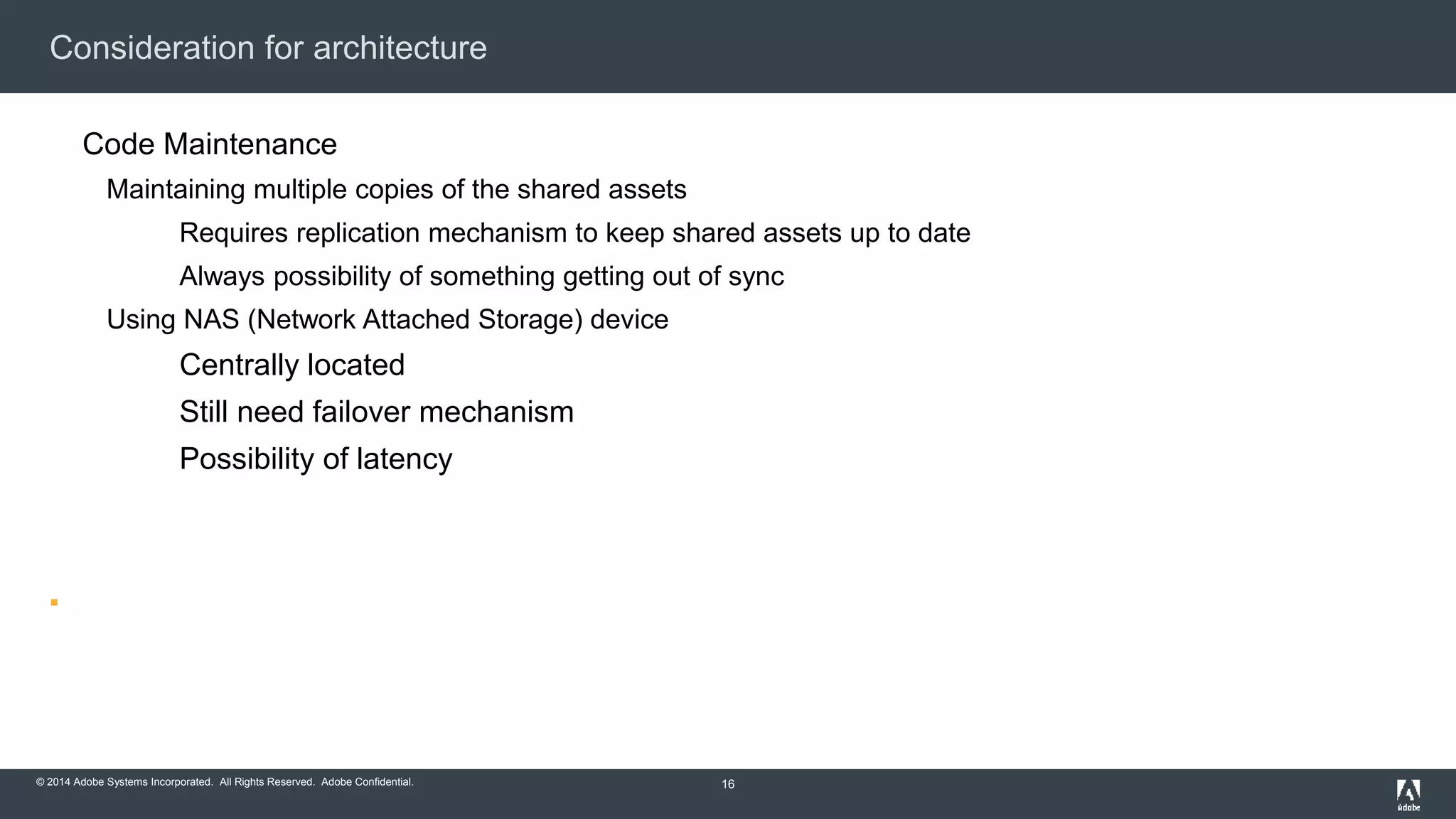 Consideration for architecture 
Code Maintenance 
Maintaining multiple copies of the shared assets 
Requires replication mechanism to keep shared assets up to date 
Always possibility of something getting out of sync 
Using NAS (Network Attached Storage) device 
Centrally located 
Still need failover mechanism 
Possibility of latency 
 
© 2014 Adobe Systems Incorporated. All Rights Reserved. Adobe Confidential. 
16 
 