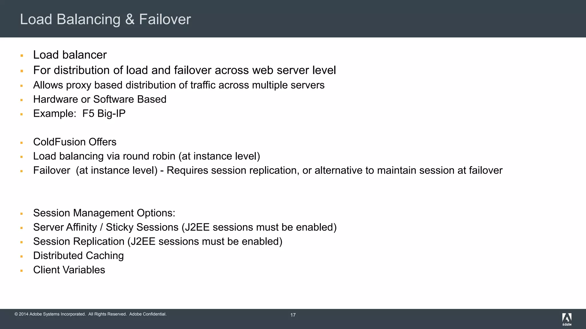 Load Balancing & Failover 
 Load balancer 
 For distribution of load and failover across web server level 
 Allows proxy based distribution of traffic across multiple servers 
 Hardware or Software Based 
 Example: F5 Big-IP 
 ColdFusion Offers 
 Load balancing via round robin (at instance level) 
 Failover (at instance level) - Requires session replication, or alternative to maintain session at failover 
 Session Management Options: 
 Server Affinity / Sticky Sessions (J2EE sessions must be enabled) 
 Session Replication (J2EE sessions must be enabled) 
 Distributed Caching 
 Client Variables 
© 2014 Adobe Systems Incorporated. All Rights Reserved. Adobe Confidential. 
17 
 