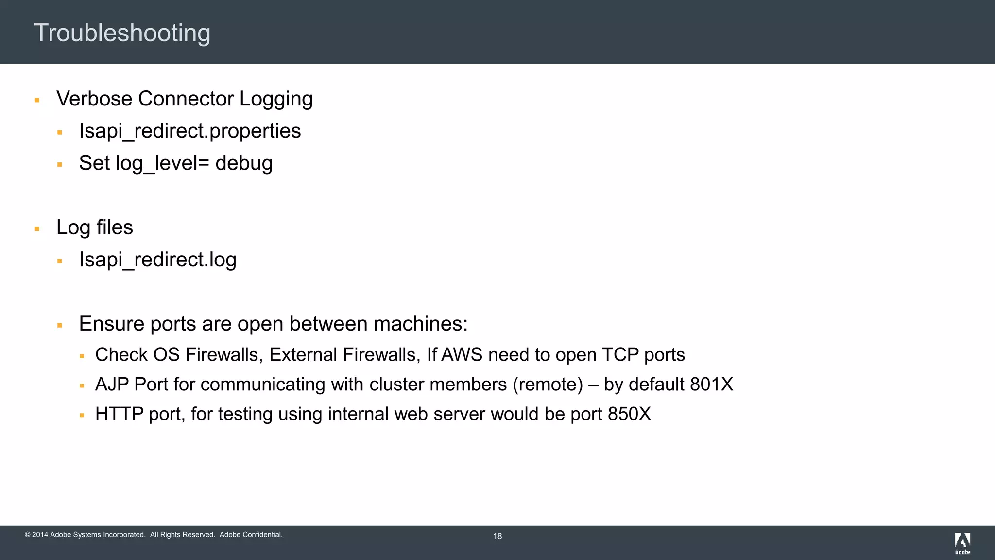 Troubleshooting 
 Verbose Connector Logging 
 Isapi_redirect.properties 
 Set log_level= debug 
 Log files 
 Isapi_redirect.log 
 Ensure ports are open between machines: 
 Check OS Firewalls, External Firewalls, If AWS need to open TCP ports 
 AJP Port for communicating with cluster members (remote) – by default 801X 
 HTTP port, for testing using internal web server would be port 850X 
© 2014 Adobe Systems Incorporated. All Rights Reserved. Adobe Confidential. 
18 
 