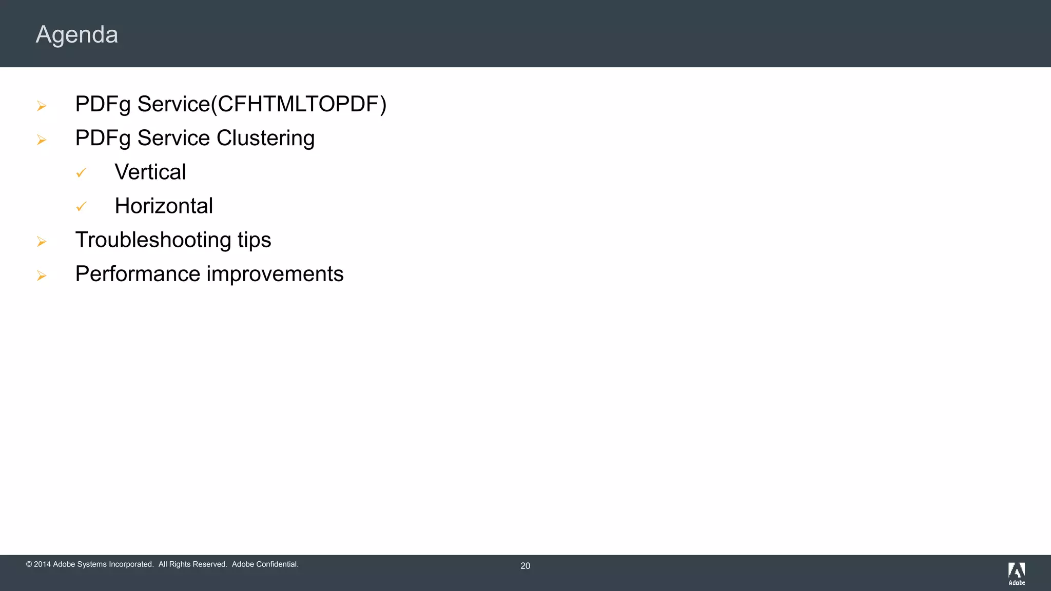 Agenda 
 PDFg Service(CFHTMLTOPDF) 
 PDFg Service Clustering 
 Vertical 
 Horizontal 
 Troubleshooting tips 
 Performance improvements 
© 2014 Adobe Systems Incorporated. All Rights Reserved. Adobe Confidential. 
20 
 