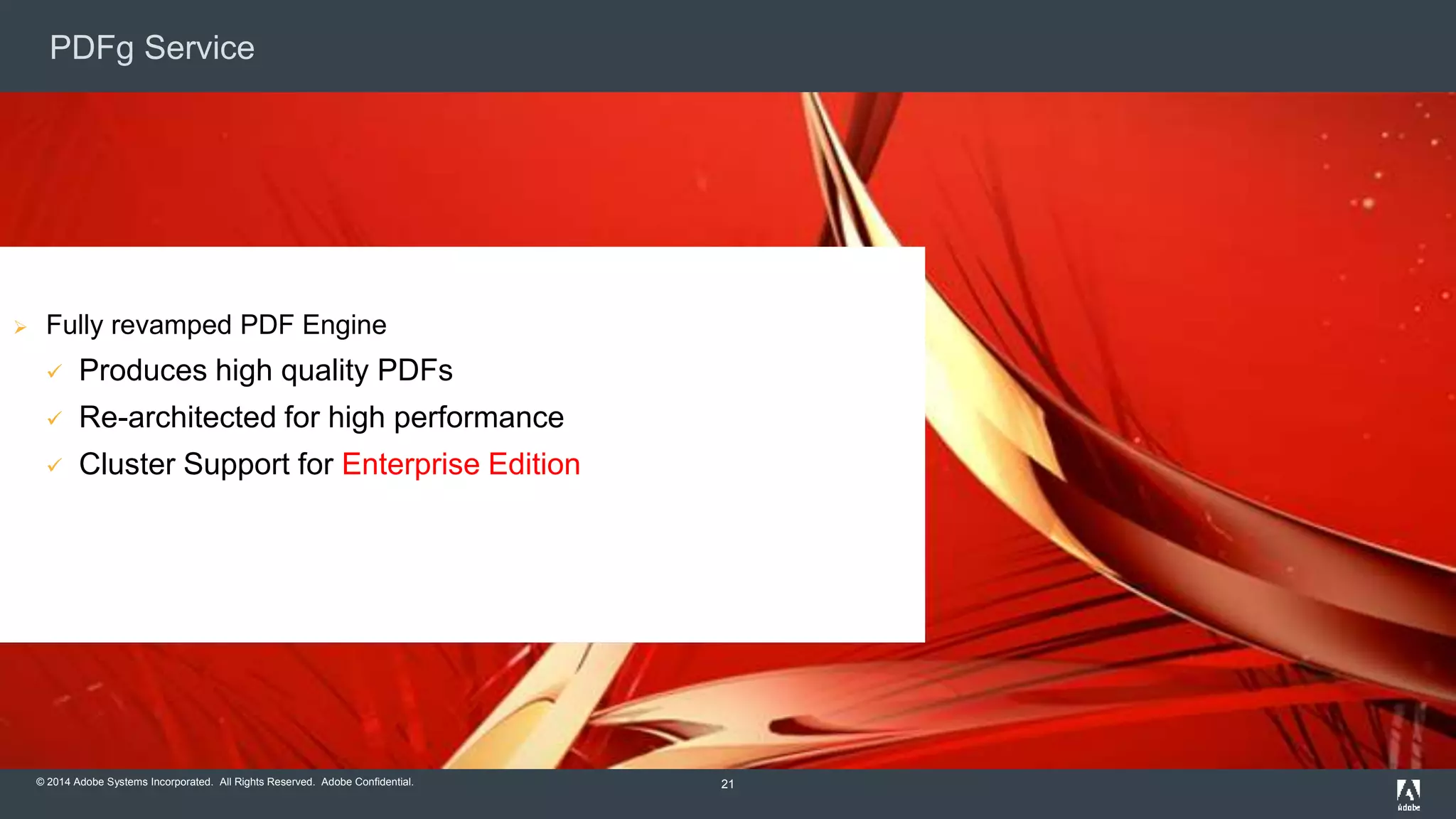 PDFg Service 
© 2014 Adobe Systems Incorporated. All Rights Reserved. Adobe Confidential. 
21 
 Fully revamped PDF Engine 
 Produces high quality PDFs 
 Re-architected for high performance 
 Cluster Support for Enterprise Edition 
 