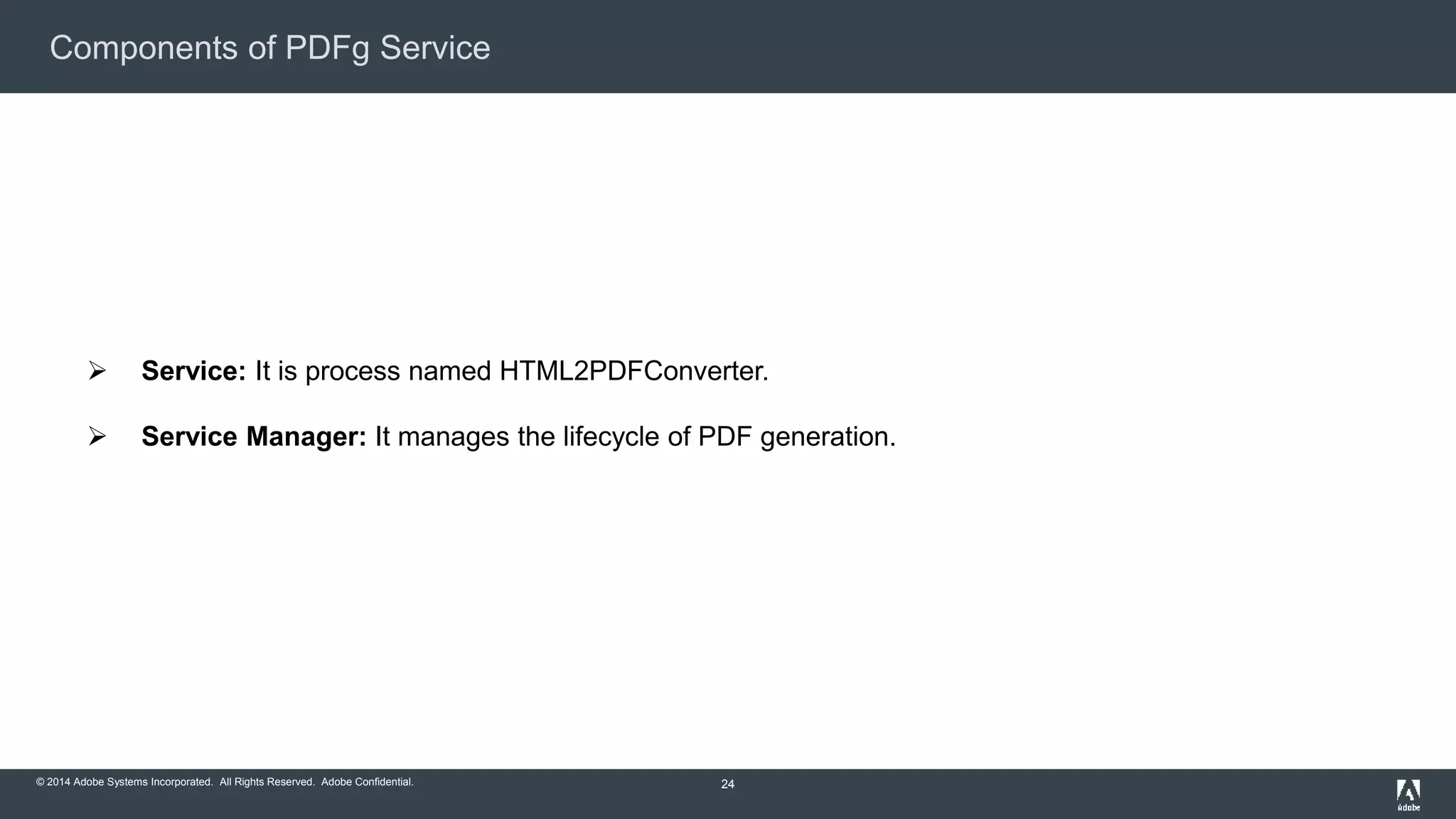 Components of PDFg Service 
 Service: It is process named HTML2PDFConverter. 
 Service Manager: It manages the lifecycle of PDF generation. 
© 2014 Adobe Systems Incorporated. All Rights Reserved. Adobe Confidential. 
24 
 