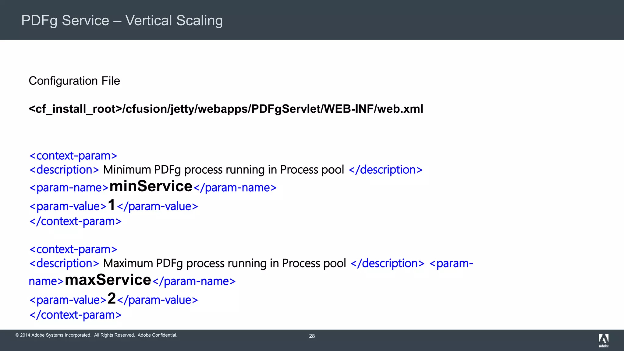 PDFg Service – Vertical Scaling 
© 2014 Adobe Systems Incorporated. All Rights Reserved. Adobe Confidential. 
28 
Configuration File 
<cf_install_root>/cfusion/jetty/webapps/PDFgServlet/WEB-INF/web.xml 
<context-param> 
<description> Minimum PDFg process running in Process pool </description> 
<param-name>minService</param-name> 
<param-value>1</param-value> 
</context-param> 
<context-param> 
<description> Maximum PDFg process running in Process pool </description> <param-name> 
maxService</param-name> 
<param-value>2</param-value> 
</context-param> 
 