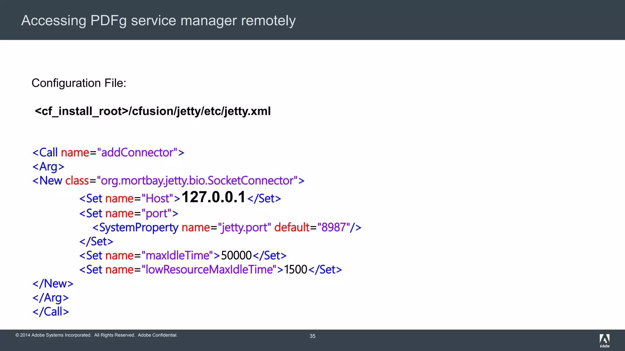 Accessing PDFg service manager remotely 
© 2014 Adobe Systems Incorporated. All Rights Reserved. Adobe Confidential. 
35 
Configuration File: 
<cf_install_root>/cfusion/jetty/etc/jetty.xml 
<Call name="addConnector"> 
<Arg> 
<New class="org.mortbay.jetty.bio.SocketConnector"> 
<Set name="Host">127.0.0.1</Set> 
<Set name="port"> 
<SystemProperty name="jetty.port" default="8987"/> 
</Set> 
<Set name="maxIdleTime">50000</Set> 
<Set name="lowResourceMaxIdleTime">1500</Set> 
</New> 
</Arg> 
</Call> 
 