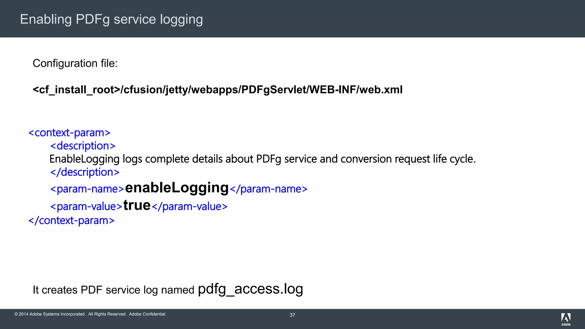 Enabling PDFg service logging 
<context-param> 
<description> 
EnableLogging logs complete details about PDFg service and conversion request life cycle. 
</description> 
<param-name>enableLogging</param-name> 
<param-value>true</param-value> 
</context-param> 
© 2014 Adobe Systems Incorporated. All Rights Reserved. Adobe Confidential. 
37 
Configuration file: 
<cf_install_root>/cfusion/jetty/webapps/PDFgServlet/WEB-INF/web.xml 
It creates PDF service log named pdfg_access.log 
 
