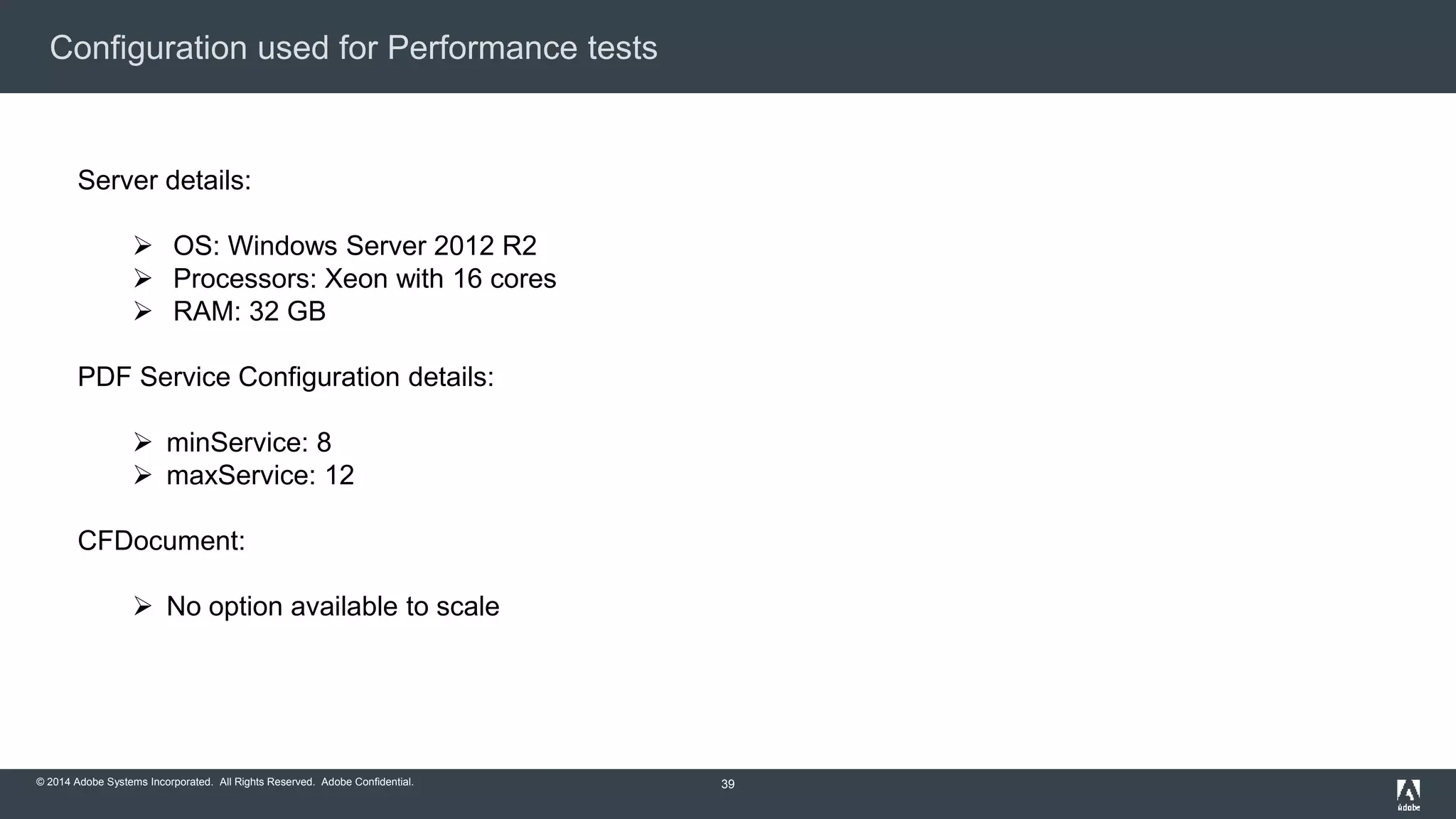 Configuration used for Performance tests 
© 2014 Adobe Systems Incorporated. All Rights Reserved. Adobe Confidential. 
39 
Server details: 
 OS: Windows Server 2012 R2 
 Processors: Xeon with 16 cores 
 RAM: 32 GB 
PDF Service Configuration details: 
 minService: 8 
 maxService: 12 
CFDocument: 
 No option available to scale 
 